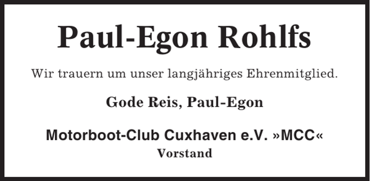 <p>Paul-Egon Rohlfs<br />Wir trauern um unser langjähriges Ehrenmitglied.</p><p>Gode Reis, Paul-Egon<br />Motorboot-Club Cuxhaven e.V. »MCC«<br />Vorstand</p>