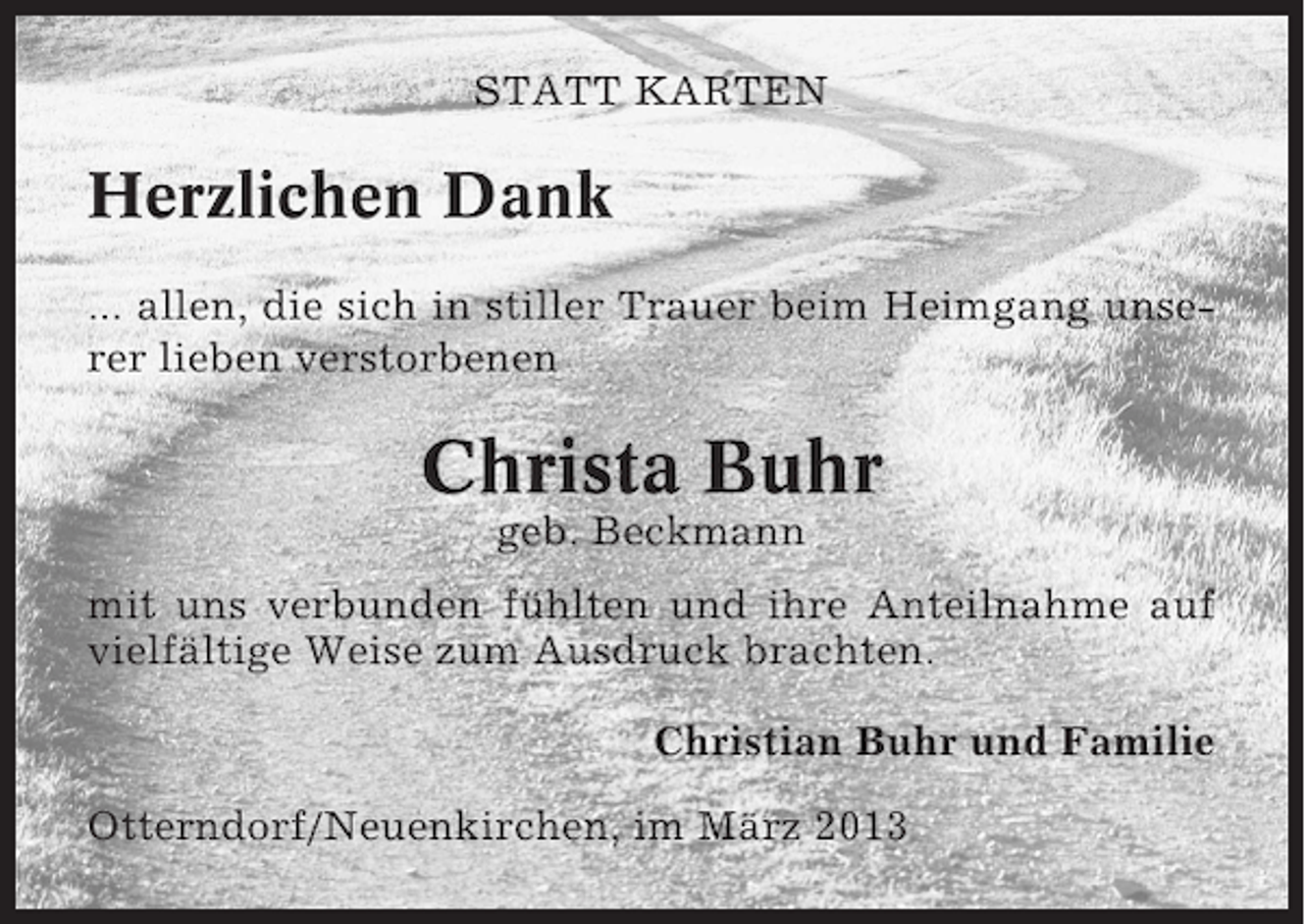 <p>STATT KARTEN</p><p>Herzlichen Dank<br />... allen, die sich in stiller Trauer beim Heimgang unserer lieben verstorbenen</p><p>Christa Buhr<br />geb. Beckmann<br />mit uns verbunden fühlten und ihre Anteilnahme auf<br />vielfältige Weise zum Ausdruck brachten.<br />Christian Buhr und Familie<br />Otterndorf/Neuenkirchen, im März 2013</p>