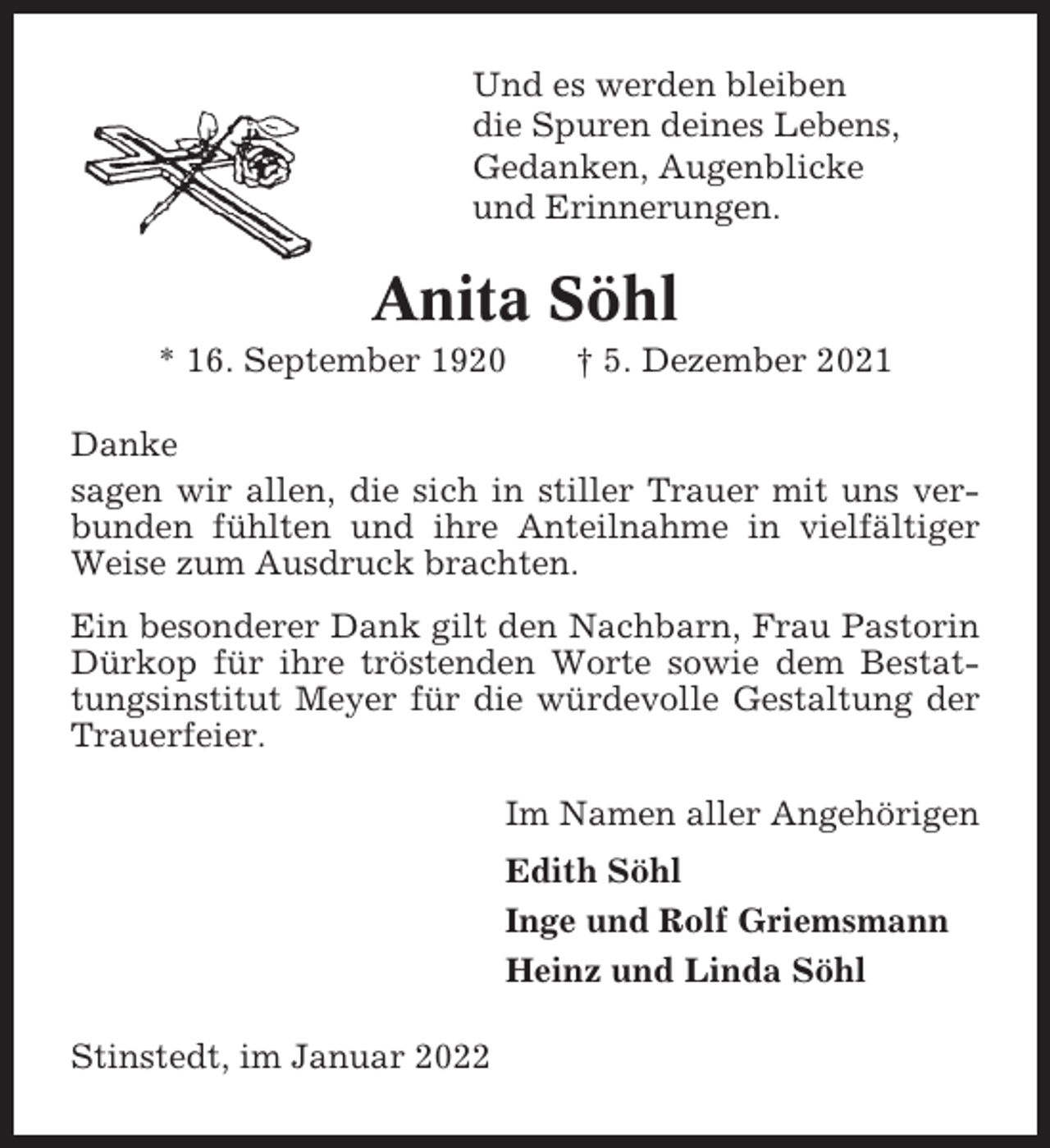<p>Und es werden bleiben<br />die Spuren deines Lebens,<br />Gedanken, Augenblicke<br />und Erinnerungen.</p><p>Anita Söhl<br />* 16. September 1920</p><p>† 5. Dezember 2021</p><p>Danke<br />sagen wir allen, die sich in stiller Trauer mit uns verbunden fühlten und ihre Anteilnahme in vielfältiger<br />Weise zum Ausdruck brachten.<br />Ein besonderer Dank gilt den Nachbarn, Frau Pastorin<br />Dürkop für ihre tröstenden Worte sowie dem Bestattungsinstitut Meyer für die würdevolle Gestaltung der<br />Trauerfeier.<br />Im Namen aller Angehörigen<br />Edith Söhl<br />Inge und Rolf Griemsmann<br />Heinz und Linda Söhl<br />Stinstedt, im Januar 2022</p>