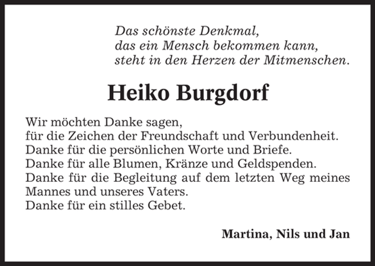 <p>Das schönste Denkmal,<br />das ein Mensch bekommen kann,<br />steht in den Herzen der Mitmenschen.</p><p>Heiko Burgdorf<br />Wir möchten Danke sagen,<br />für die Zeichen der Freundschaft und Verbundenheit.<br />Danke für die persönlichen Worte und Briefe.<br />Danke für alle Blumen, Kränze und Geldspenden.<br />Danke für die Begleitung auf dem letzten Weg meines<br />Mannes und unseres Vaters.<br />Danke für ein stilles Gebet.<br />Martina, Nils und Jan</p>