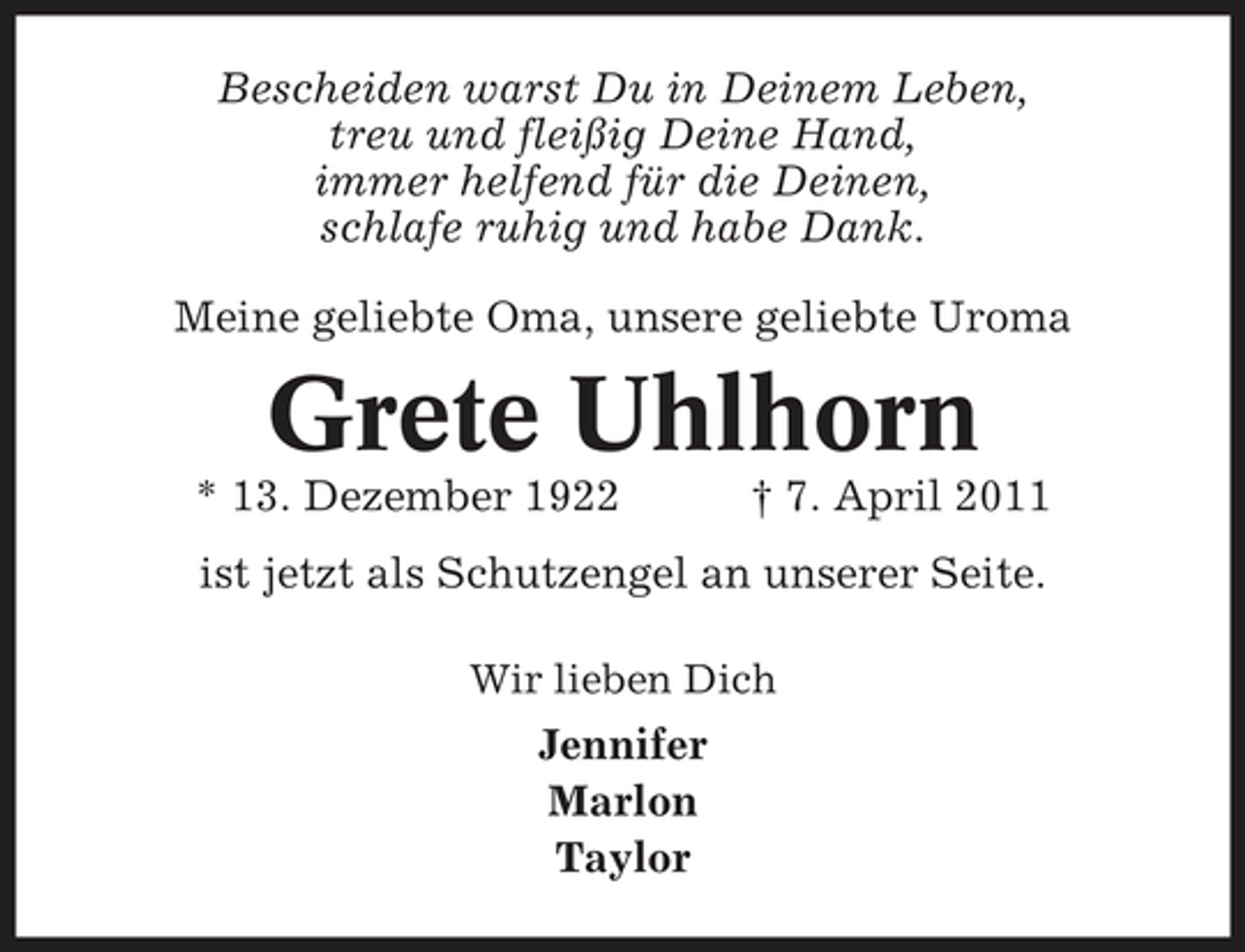 <p>Bescheiden warst Du in Deinem Leben, treu und fleißig Deine Hand, immer helfend für die Deinen, schlafe ruhig und habe Dank. Meine geliebte Oma, unsere geliebte Uroma</p><p>Grete Uhlhorn<br />* 13. Dezember 1922 † 7. April 2011 ist jetzt als Schutzengel an unserer Seite.<br />Wir lieben Dich</p><p>Jennifer Marlon Taylor</p>