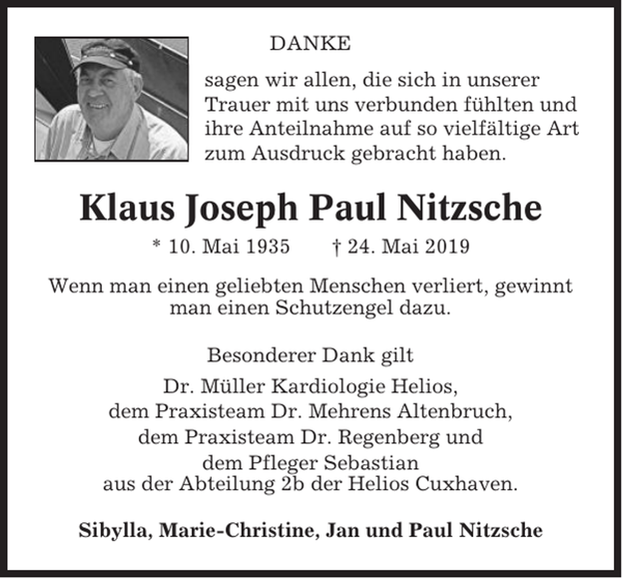 <p>DANKE<br />sagen wir allen, die sich in unserer<br />Trauer mit uns verbunden fühlten und<br />ihre Anteilnahme auf so vielfältige Art<br />zum Ausdruck gebracht haben.</p><p>Klaus Joseph Paul Nitzsche<br />* 10. Mai 1935</p><p>† 24. Mai 2019</p><p>Wenn man einen geliebten Menschen verliert, gewinnt<br />man einen Schutzengel dazu.<br />Besonderer Dank gilt<br />Dr. Müller Kardiologie Helios,<br />dem Praxisteam Dr. Mehrens Altenbruch,<br />dem Praxisteam Dr. Regenberg und<br />dem Pfleger Sebastian<br />aus der Abteilung 2b der Helios Cuxhaven.<br />Sibylla, Marie-Christine, Jan und Paul Nitzsche</p>
