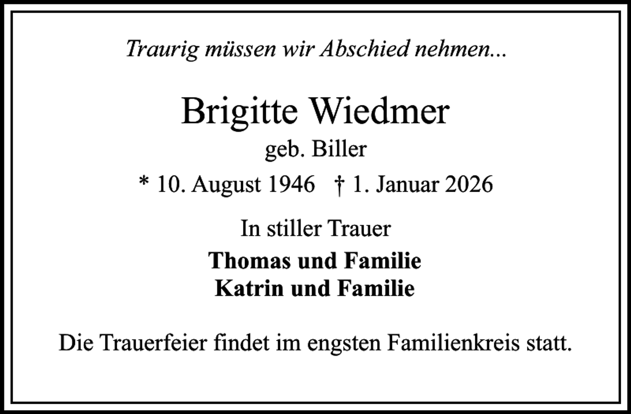 <p>Traurig müssen wir Abschied nehmen...</p><p>Brigitte Wiedmer</p><p>geb. Biller<br />* 10. August 1946 † 1. Januar 2026<br />In stiller Trauer<br />Thomas und Familie<br />Katrin und Familie<br />Die Trauerfeier findet im engsten Familienkreis statt.</p>