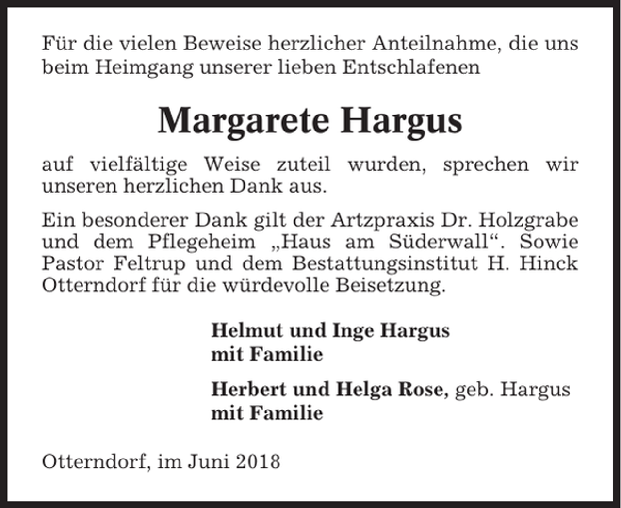 <p>Für die vielen Beweise herzlicher Anteilnahme, die uns<br />beim Heimgang unserer lieben Entschlafenen</p><p>Margarete Hargus<br />auf vielfältige Weise zuteil wurden, sprechen wir<br />unseren herzlichen Dank aus.<br />Ein besonderer Dank gilt der Artzpraxis Dr. Holzgrabe<br />und dem Pflegeheim „Haus am Süderwall“. Sowie<br />Pastor Feltrup und dem Bestattungsinstitut H. Hinck<br />Otterndorf für die würdevolle Beisetzung.<br />Helmut und Inge Hargus<br />mit Familie<br />Herbert und Helga Rose, geb. Hargus<br />mit Familie<br />Otterndorf, im Juni 2018</p>