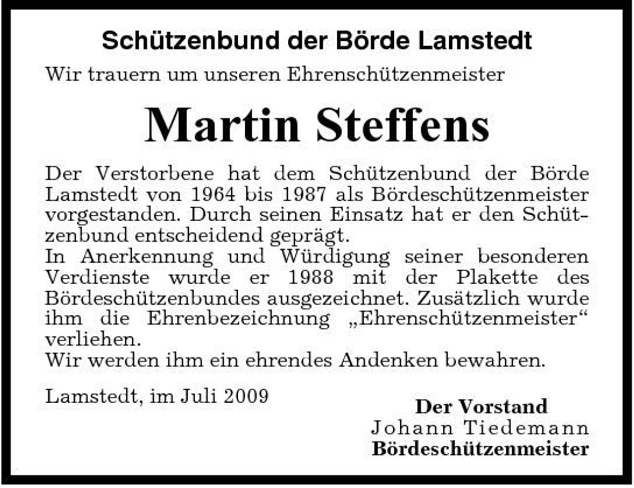 <p>Schützenbund der Börde Lamstedt<br />Wir trauern um unseren Ehrenschützenmeister</p><p>Martin Steffens<br />Der Verstorbene hat dem Schützenbund der Börde Lamstedt von 1964 bis 1987 als Bördeschützenmeister vorgestanden. Durch seinen Einsatz hat er den Schützenbund entscheidend geprägt. In Anerkennung und Würdigung seiner besonderen Verdienste wurde er 1988 mit der Plakette des Bördeschützenbundes ausgezeichnet. Zusätzlich wurde ihm die Ehrenbezeichnung „Ehrenschützenmeister“ verliehen. Wir werden ihm ein ehrendes Andenken bewahren. Lamstedt, im Juli 2009 Der Vorstand J o ha nn Ti e de ma nn Bördeschützenmeister</p>