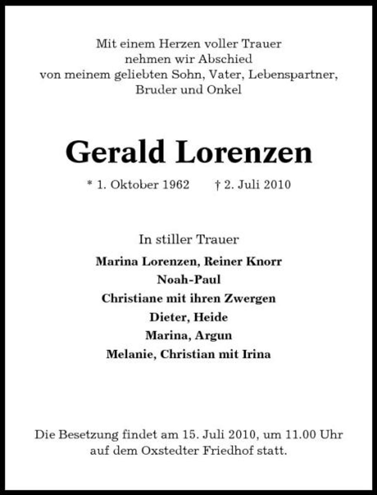 <p>Mit einem Herzen voller Trauer nehmen wir Abschied von meinem geliebten Sohn, Vater, Lebenspartner, Bruder und Onkel</p><p>Gerald Lorenzen<br />* 1. Oktober 1962 † 2. Juli 2010</p><p>In stiller Trauer<br />Marina Lorenzen, Reiner Knorr Noah-Paul Christiane mit ihren Zwergen Dieter, Heide Marina, Argun Melanie, Christian mit Irina</p><p>Die Besetzung findet am 15. Juli 2010, um 11.00 Uhr auf dem Oxstedter Friedhof statt.</p>