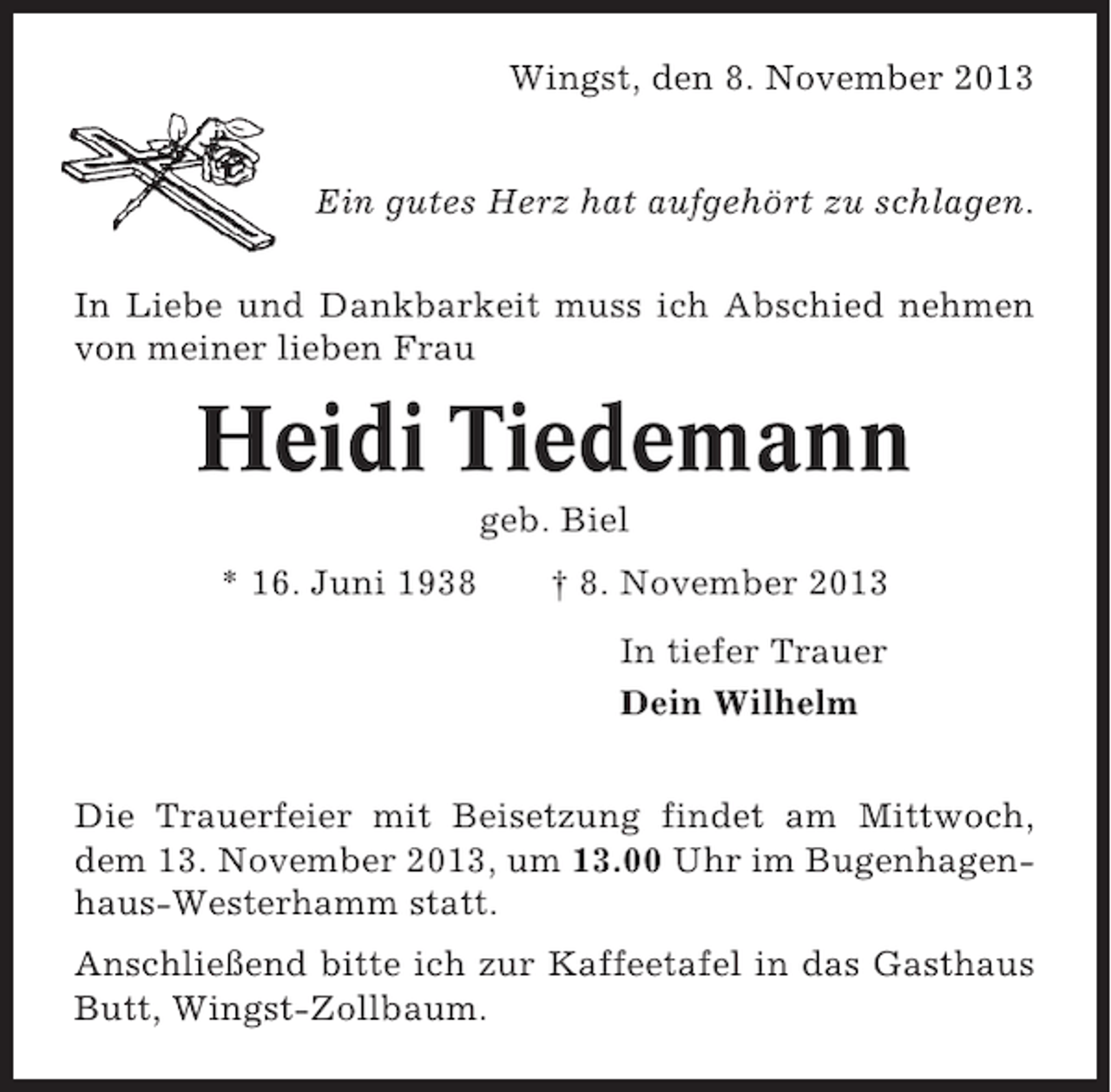 <p>Wingst, den 8. November 2013<br />Ein gutes Herz hat aufgehört zu schlagen.<br />In Liebe und Dankbarkeit muss ich Abschied nehmen<br />von meiner lieben Frau</p><p>Heidi Tiedemann<br />geb. Biel<br />* 16. Juni 1938</p><p>† 8. November 2013<br />In tiefer Trauer<br />Dein Wilhelm</p><p>Die Trauerfeier mit Beisetzung findet am Mittwoch,<br />dem 13. November 2013, um 13.00 Uhr im Bugenhagenhaus-Westerhamm statt.<br />Anschließend bitte ich zur Kaffeetafel in das Gasthaus<br />Butt, Wingst-Zollbaum.</p>