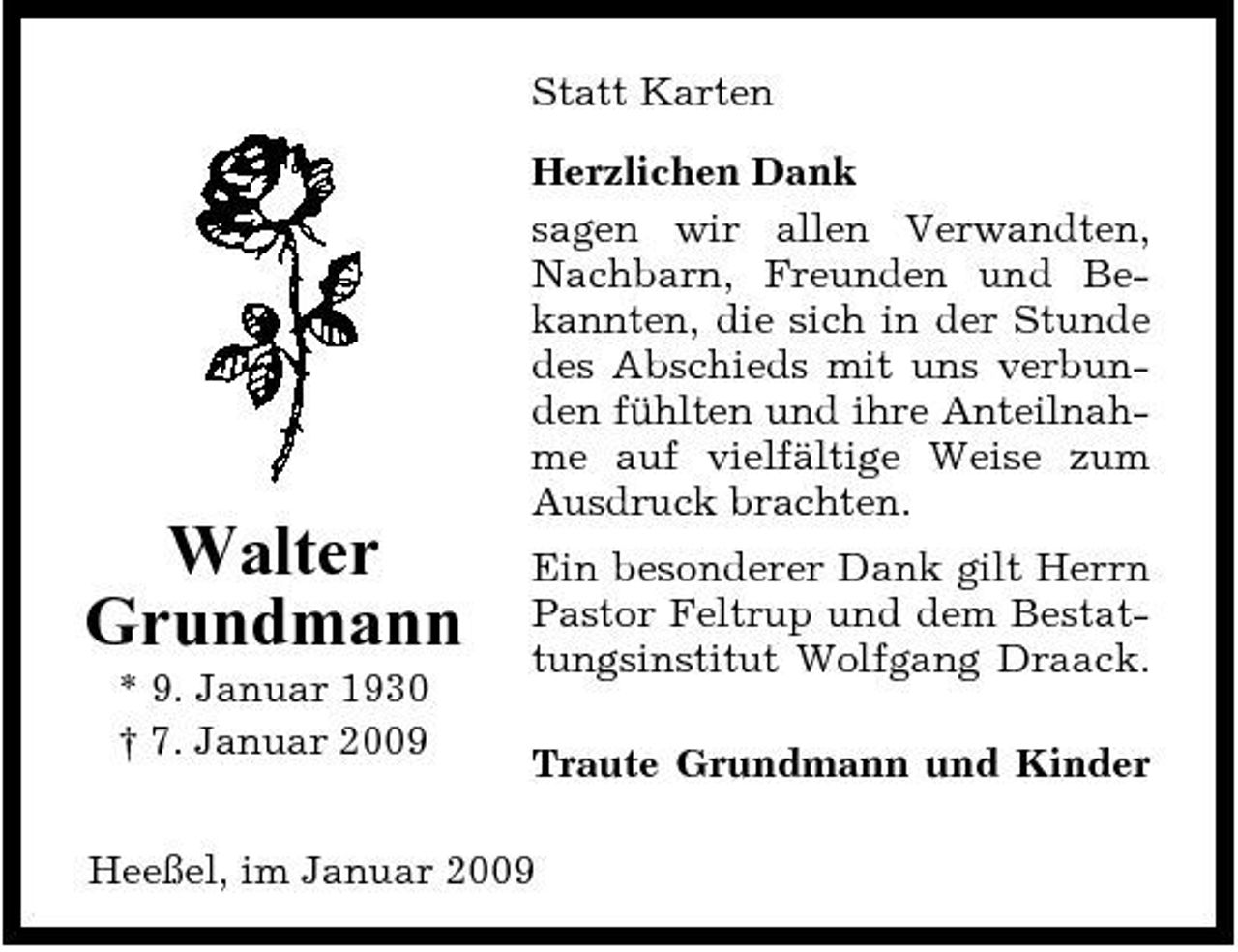 <p>Statt Karten Herzlichen Dank sagen wir allen Verwandten, Nachbarn, Freunden und Bekannten, die sich in der Stunde des Abschieds mit uns verbunden fühlten und ihre Anteilnahme auf vielfältige Weise zum Ausdruck brachten.</p><p>Walter Grundmann<br />* 9. Januar 1930 † 7. Januar 2009</p><p>Ein besonderer Dank gilt Herrn Pastor Feltrup und dem Bestattungsinstitut Wolfgang Draack. Traute Grundmann und Kinder</p><p>Heeßel, im Januar 2009</p>