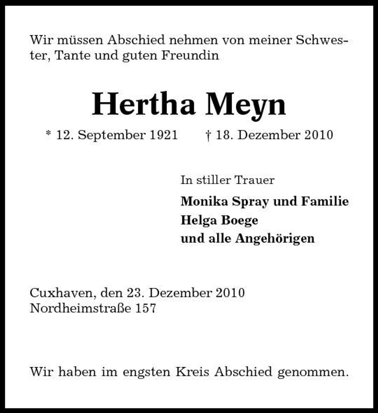 <p>Wir müssen Abschied nehmen von meiner Schwester, Tante und guten Freundin</p><p>Hertha Meyn<br />* 12. September 1921 † 18. Dezember 2010<br />In stiller Trauer</p><p>Monika Spray und Familie Helga Boege und alle Angehörigen</p><p>Cuxhaven, den 23. Dezember 2010 Nordheimstraße 157</p><p>Wir haben im engsten Kreis Abschied genommen.</p>