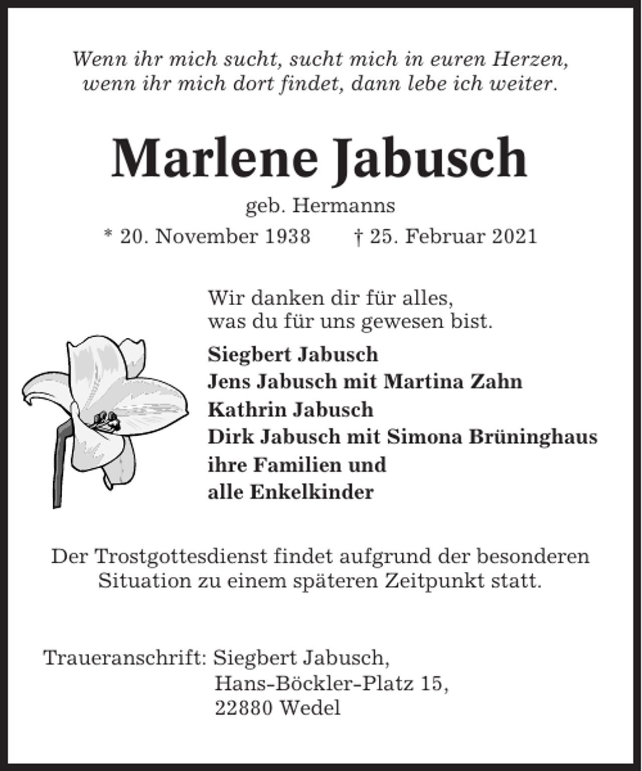 <p>Wenn ihr mich sucht, sucht mich in euren Herzen,<br />wenn ihr mich dort findet, dann lebe ich weiter.</p><p>Marlene Jabusch<br />geb. Hermanns<br />* 20. November 1938<br />† 25. Februar 2021<br />Wir danken dir für alles,<br />was du für uns gewesen bist.<br />Siegbert Jabusch<br />Jens Jabusch mit Martina Zahn<br />Kathrin Jabusch<br />Dirk Jabusch mit Simona Brüninghaus<br />ihre Familien und<br />alle Enkelkinder<br />Der Trostgottesdienst findet aufgrund der besonderen<br />Situation zu einem späteren Zeitpunkt statt.</p><p>Traueranschrift: Siegbert Jabusch,<br />Hans-Böckler-Platz 15,<br />22880 Wedel</p>