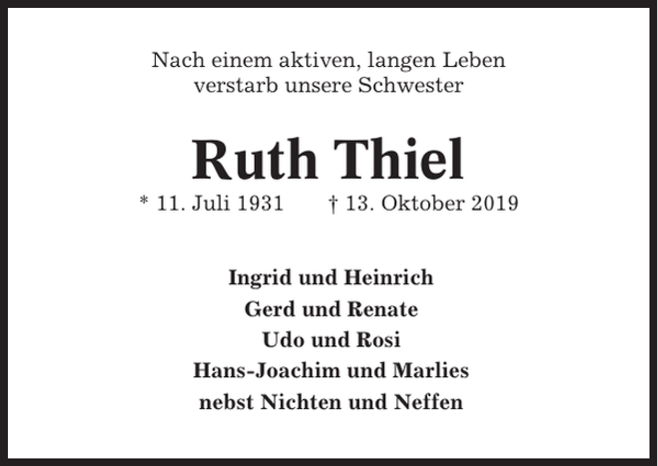 <p>Nach einem aktiven, langen Leben<br />verstarb unsere Schwester</p><p>Ruth Thiel<br />* 11. Juli 1931</p><p>† 13. Oktober 2019</p><p>Ingrid und Heinrich<br />Gerd und Renate<br />Udo und Rosi<br />Hans-Joachim und Marlies<br />nebst Nichten und Neffen</p>