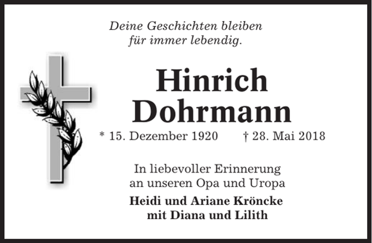 <p>Deine Geschichten bleiben<br />für immer lebendig.</p><p>Hinrich<br />Dohrmann<br />* 15. Dezember 1920</p><p>† 28. Mai 2018</p><p>In liebevoller Erinnerung<br />an unseren Opa und Uropa<br />Heidi und Ariane Kröncke<br />mit Diana und Lilith</p>
