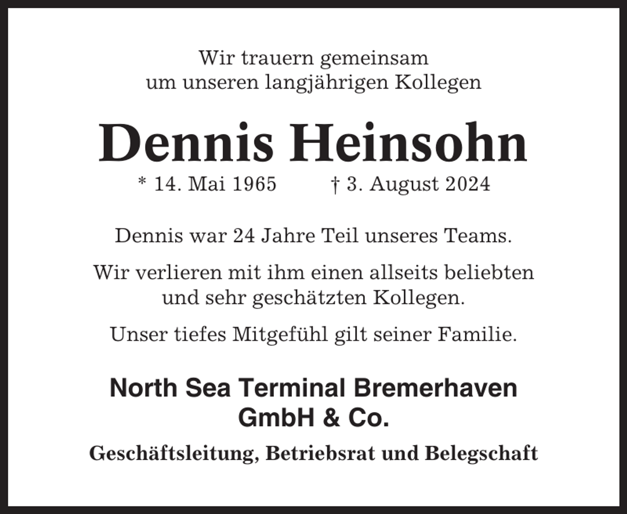 <p>Wir trauern gemeinsam<br />um unseren langjährigen Kollegen</p><p>Dennis Heinsohn<br />* 14. Mai 1965</p><p>† 3. August 2024</p><p>Dennis war 24 Jahre Teil unseres Teams.<br />Wir verlieren mit ihm einen allseits beliebten<br />und sehr geschätzten Kollegen.<br />Unser tiefes Mitgefühl gilt seiner Familie.</p><p>North Sea Terminal Bremerhaven<br />GmbH &amp; Co.<br />Geschäftsleitung, Betriebsrat und Belegschaft</p>