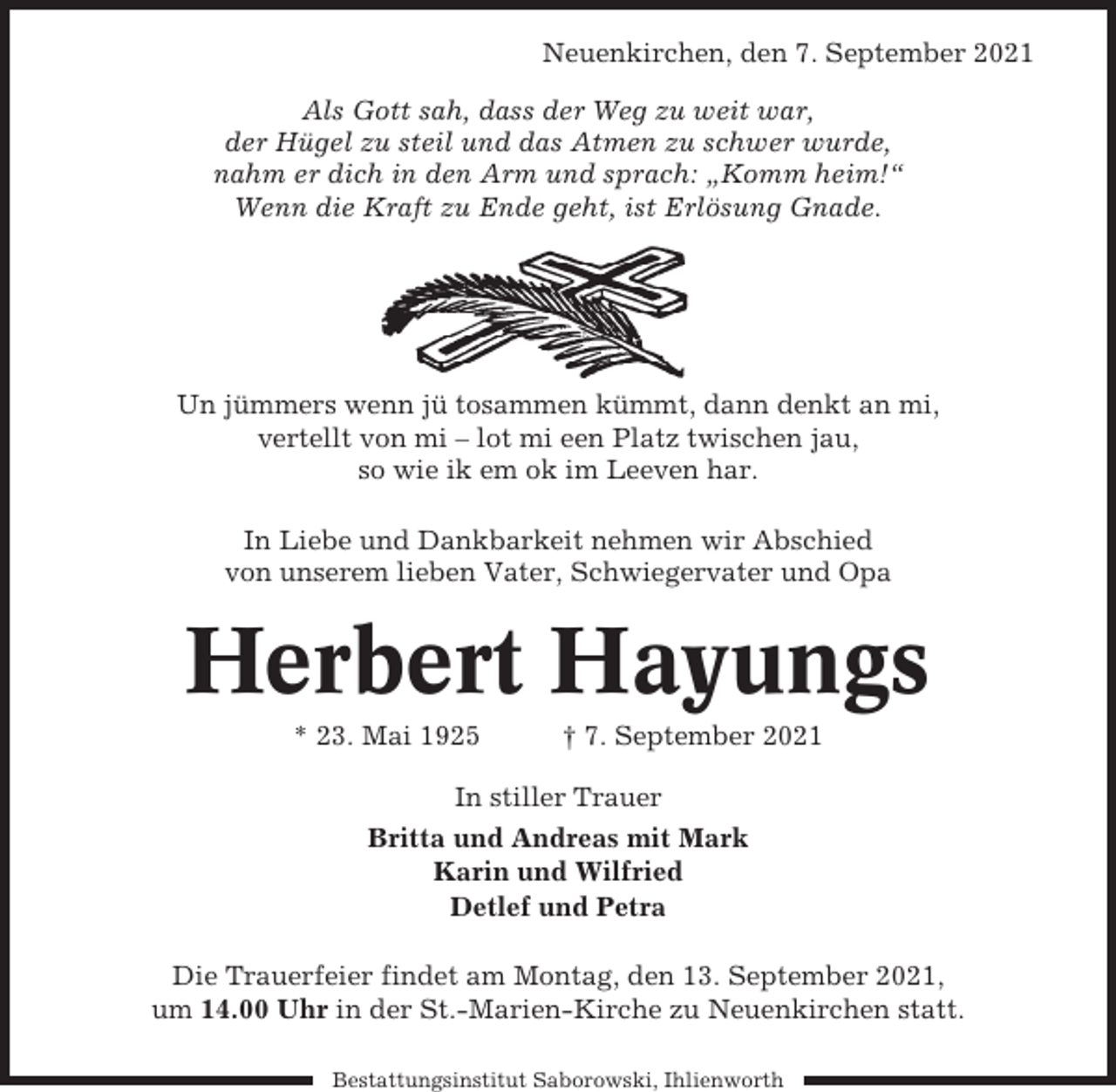 <p>Neuenkirchen, den 7. September 2021<br />Als Gott sah, dass der Weg zu weit war,<br />der Hügel zu steil und das Atmen zu schwer wurde,<br />nahm er dich in den Arm und sprach: „Komm heim!“<br />Wenn die Kraft zu Ende geht, ist Erlösung Gnade.</p><p>Un jümmers wenn jü tosammen kümmt, dann denkt an mi,<br />vertellt von mi – lot mi een Platz twischen jau,<br />so wie ik em ok im Leeven har.<br />In Liebe und Dankbarkeit nehmen wir Abschied<br />von unserem lieben Vater, Schwiegervater und Opa</p><p>Herbert Hayungs<br />* 23. Mai 1925</p><p>† 7. September 2021</p><p>In stiller Trauer<br />Britta und Andreas mit Mark<br />Karin und Wilfried<br />Detlef und Petra<br />Die Trauerfeier findet am Montag, den 13. September 2021,<br />um 14.00 Uhr in der St.-Marien-Kirche zu Neuenkirchen statt.<br />Bestattungsinstitut Saborowski, Ihlienworth</p>