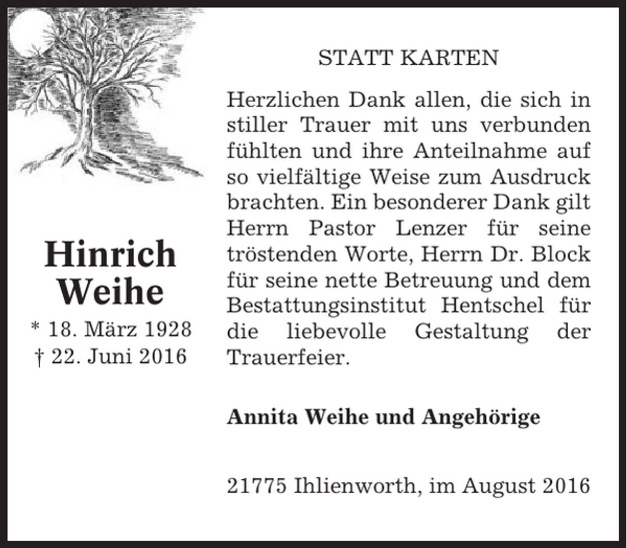 <p>STATT KARTEN</p><p>Hinrich<br />Weihe<br />* 18. März 1928<br />† 22. Juni 2016</p><p>Herzlichen Dank allen, die sich in<br />stiller Trauer mit uns verbunden<br />fühlten und ihre Anteilnahme auf<br />so vielfältige Weise zum Ausdruck<br />brachten. Ein besonderer Dank gilt<br />Herrn Pastor Lenzer für seine<br />tröstenden Worte, Herrn Dr. Block<br />für seine nette Betreuung und dem<br />Bestattungsinstitut Hentschel für<br />die liebevolle Gestaltung der<br />Trauerfeier.<br />Annita Weihe und Angehörige<br />21775 Ihlienworth, im August 2016</p>