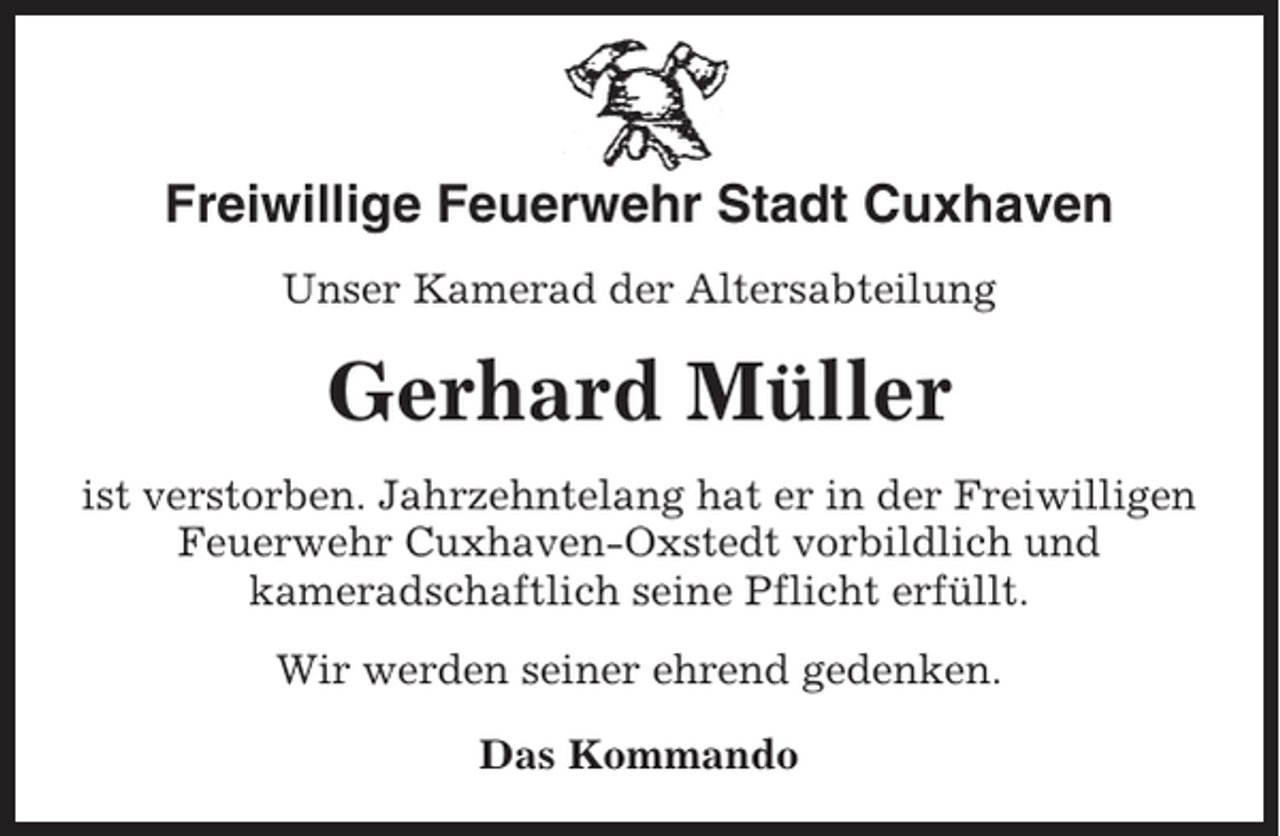 <p>Freiwillige Feuerwehr Stadt Cuxhaven<br />Unser Kamerad der Altersabteilung</p><p>Gerhard Müller<br />ist verstorben. Jahrzehntelang hat er in der Freiwilligen<br />Feuerwehr Cuxhaven-Oxstedt vorbildlich und<br />kameradschaftlich seine Pflicht erfüllt.<br />Wir werden seiner ehrend gedenken.<br />Das Kommando</p>