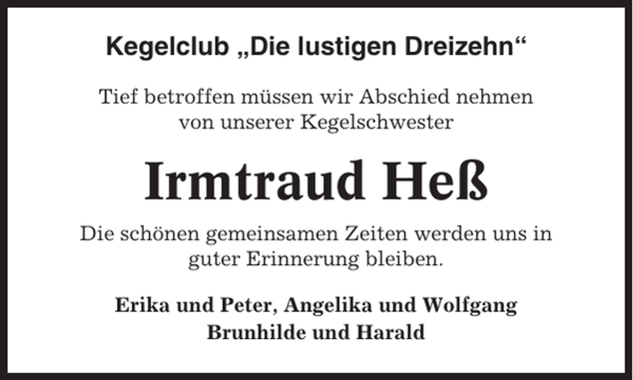 <p>Kegelclub „Die lustigen Dreizehn“<br />Tief betroffen müssen wir Abschied nehmen<br />von unserer Kegelschwester</p><p>Irmtraud Heß<br />Die schönen gemeinsamen Zeiten werden uns in<br />guter Erinnerung bleiben.<br />Erika und Peter, Angelika und Wolfgang<br />Brunhilde und Harald</p>
