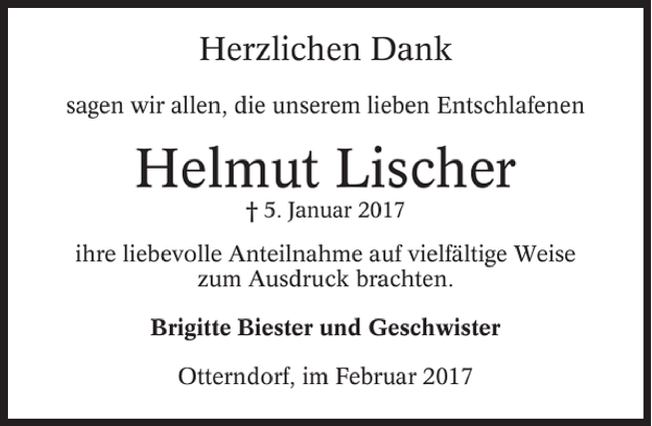<p>Herzlichen Dank<br />sagen wir allen, die unserem lieben Entschlafenen</p><p>Helmut Lischer<br />† 5. Januar 2017</p><p>ihre liebevolle Anteilnahme auf vielfältige Weise<br />zum Ausdruck brachten.<br />Brigitte Biester und Geschwister<br />Otterndorf, im Februar 2017</p>