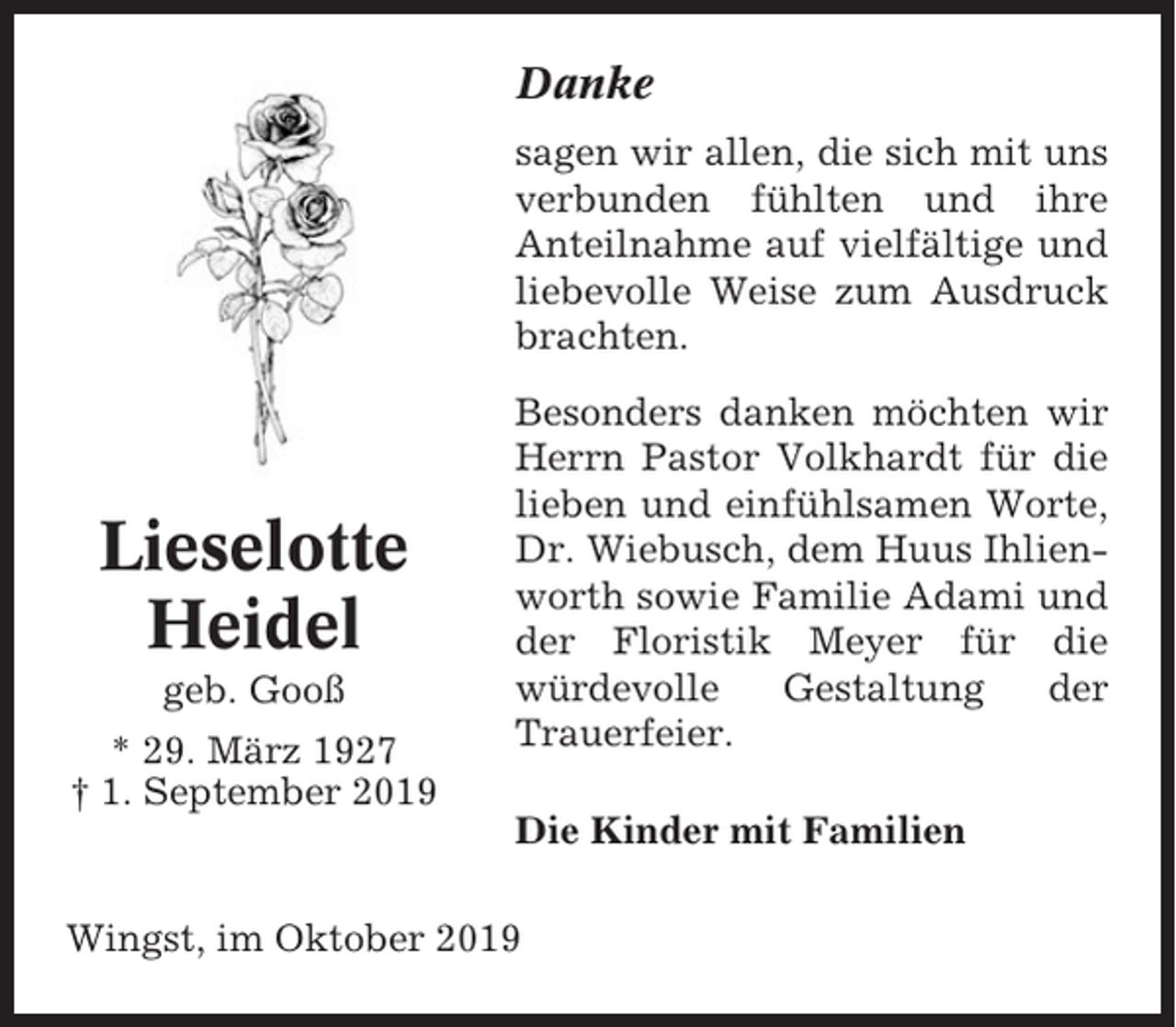 <p>Danke<br />sagen wir allen, die sich mit uns<br />verbunden fühlten und ihre<br />Anteilnahme auf vielfältige und<br />liebevolle Weise zum Ausdruck<br />brachten.</p><p>Lieselotte<br />Heidel<br />geb. Gooß<br />* 29. März 1927<br />† 1. September 2019</p><p>Besonders danken möchten wir<br />Herrn Pastor Volkhardt für die<br />lieben und einfühlsamen Worte,<br />Dr. Wiebusch, dem Huus Ihlienworth sowie Familie Adami und<br />der Floristik Meyer für die<br />würdevolle<br />Gestaltung<br />der<br />Trauerfeier.<br />Die Kinder mit Familien</p><p>Wingst, im Oktober 2019</p>
