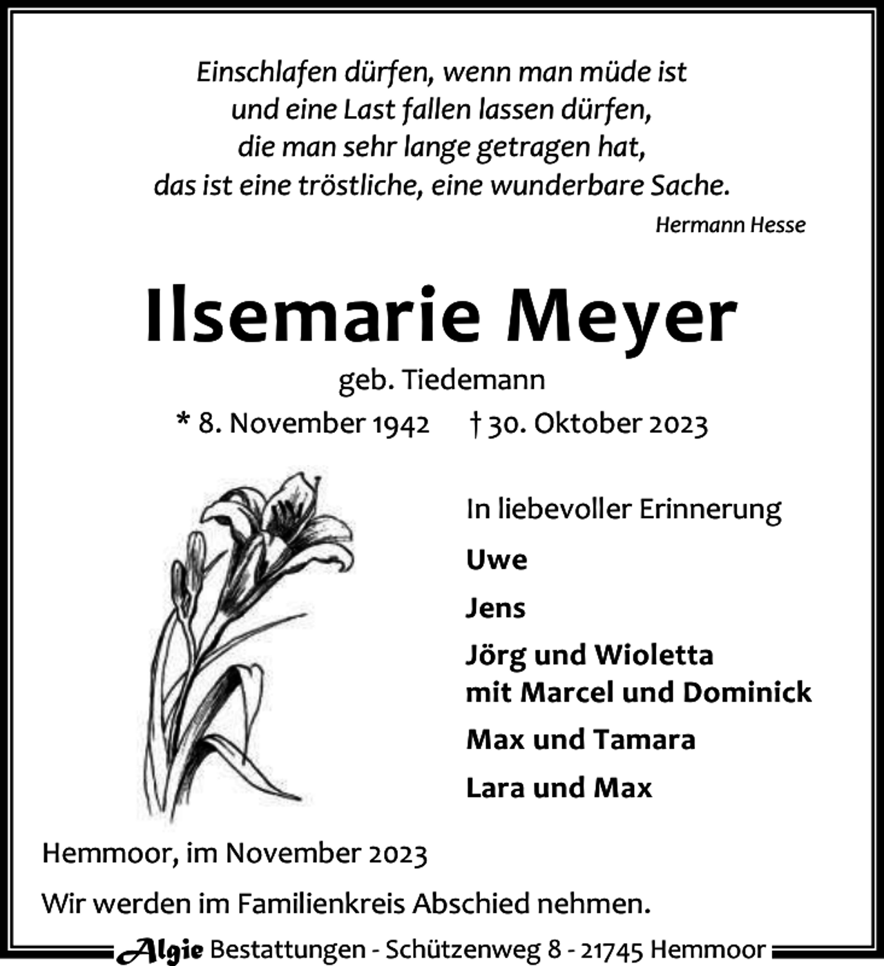 <p>Einschlafen dürfen, wenn man müde ist<br />und eine Last fallen lassen dürfen,<br />die man sehr lange getragen hat,<br />das ist eine tröstliche, eine wunderbare Sache.<br />Hermann Hesse</p><p>Ilsemarie Meyer<br />geb. Tiedemann<br />* 8. November 1942 † 30. Oktober 2023</p><p>In liebevoller Erinnerung<br />Uwe<br />Jens<br />Jörg und Wioletta<br />mit Marcel und Dominick<br />Max und Tamara<br />Lara und Max<br />Hemmoor, im November 2023<br />Wir werden im Familienkreis Abschied nehmen.<br />Algie Bestattungen - Schützenweg 8 - 21745 Hemmoor</p>