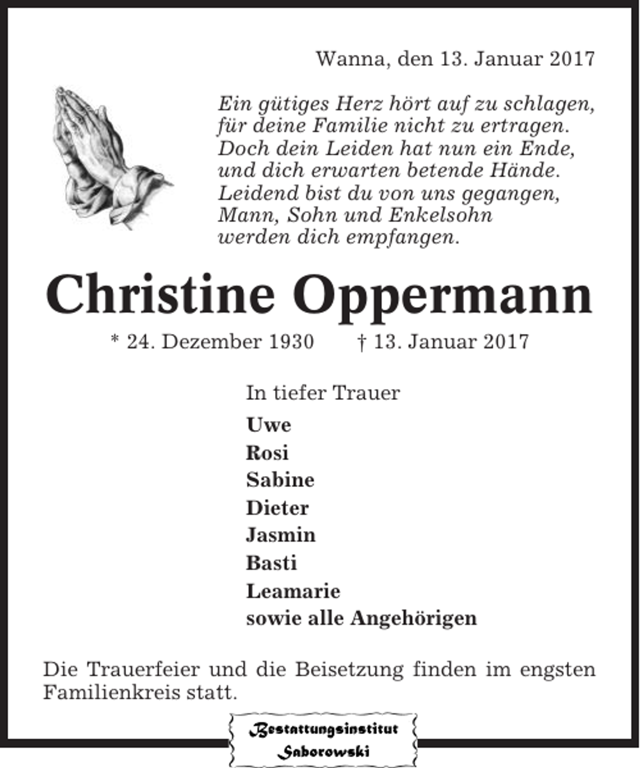 <p>Wanna, den 13. Januar 2017<br />Ein gütiges Herz hört auf zu schlagen,<br />für deine Familie nicht zu ertragen.<br />Doch dein Leiden hat nun ein Ende,<br />und dich erwarten betende Hände.<br />Leidend bist du von uns gegangen,<br />Mann, Sohn und Enkelsohn<br />werden dich empfangen.</p><p>Christine Oppermann<br />* 24. Dezember 1930</p><p>† 13. Januar 2017</p><p>In tiefer Trauer<br />Uwe<br />Rosi<br />Sabine<br />Dieter<br />Jasmin<br />Basti<br />Leamarie<br />sowie alle Angehörigen<br />Die Trauerfeier und die Beisetzung finden im engsten<br />Familienkreis statt.</p>