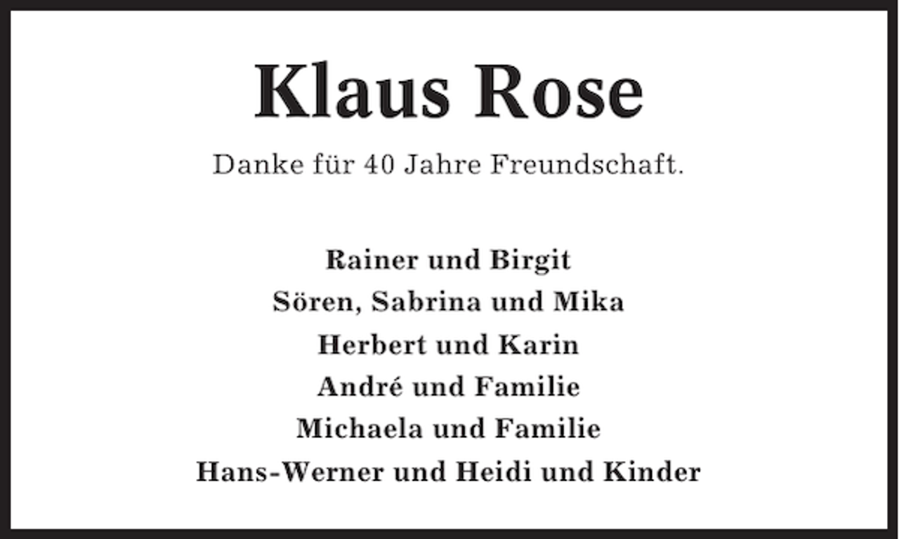 <p>Klaus Rose<br />Danke für 40 Jahre Freundschaft.<br />Rainer und Birgit<br />Sören, Sabrina und Mika<br />Herbert und Karin<br />André und Familie<br />Michaela und Familie<br />Hans-Werner und Heidi und Kinder</p>