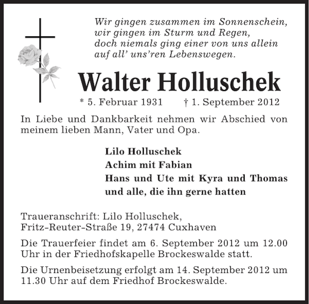 <p>Wir gingen zusammen im Sonnenschein,<br />wir gingen im Sturm und Regen,<br />doch niemals ging einer von uns allein<br />auf all’ uns’ren Lebenswegen.</p><p>Walter Holluschek<br />* 5. Februar 1931</p><p>† 1. September 2012</p><p>In Liebe und Dankbarkeit nehmen wir Abschied von<br />meinem lieben Mann, Vater und Opa.<br />Lilo Holluschek<br />Achim mit Fabian<br />Hans und Ute mit Kyra und Thomas<br />und alle, die ihn gerne hatten<br />Traueranschrift: Lilo Holluschek,<br />Fritz-Reuter-Straße 19, 27474 Cuxhaven<br />Die Trauerfeier findet am 6. September 2012 um 12.00<br />Uhr in der Friedhofskapelle Brockeswalde statt.<br />Die Urnenbeisetzung erfolgt am 14. September 2012 um<br />11.30 Uhr auf dem Friedhof Brockeswalde.</p>