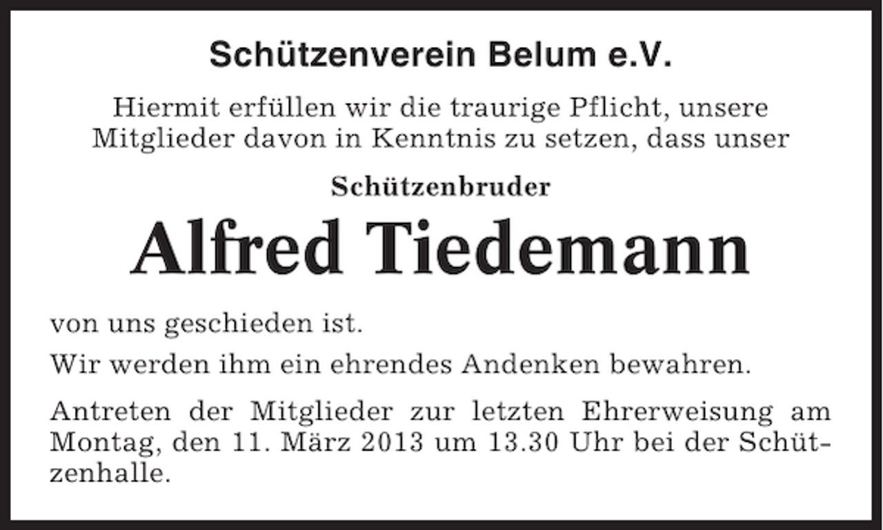 <p>Schützenverein Belum e.V.<br />Hiermit erfüllen wir die traurige Pflicht, unsere<br />Mitglieder davon in Kenntnis zu setzen, dass unser<br />Schützenbruder</p><p>Alfred Tiedemann<br />von uns geschieden ist.<br />Wir werden ihm ein ehrendes Andenken bewahren.<br />Antreten der Mitglieder zur letzten Ehrerweisung am<br />Montag, den 11. März 2013 um 13.30 Uhr bei der Schützenhalle.</p>