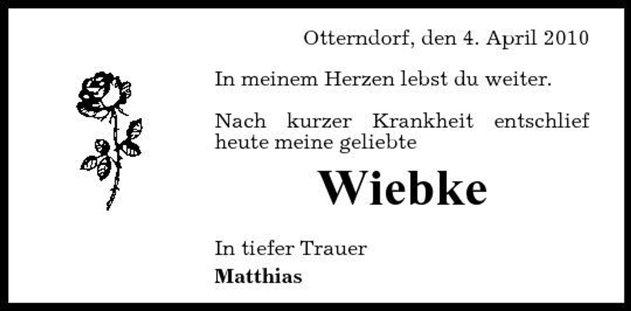 <p>Otterndorf, den 4. April 2010 In meinem Herzen lebst du weiter. Nach kurzer Krankheit entschlief heute meine geliebte</p><p>Wiebke<br />In tiefer Trauer Matthias</p>