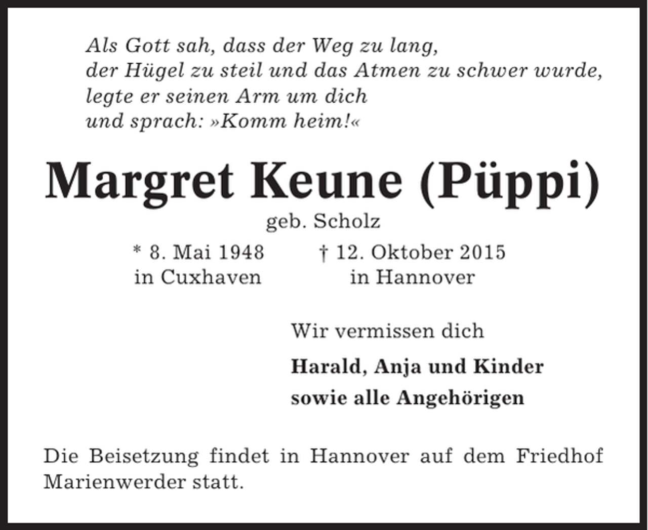 <p>Als Gott sah, dass der Weg zu lang,<br />der Hügel zu steil und das Atmen zu schwer wurde,<br />legte er seinen Arm um dich<br />und sprach: »Komm heim!«</p><p>Margret Keune (Püppi)<br />* 8. Mai 1948<br />in Cuxhaven</p><p>geb. Scholz<br />† 12. Oktober 2015<br />in Hannover<br />Wir vermissen dich<br />Harald, Anja und Kinder<br />sowie alle Angehörigen</p><p>Die Beisetzung findet in Hannover auf dem Friedhof<br />Marienwerder statt.</p>