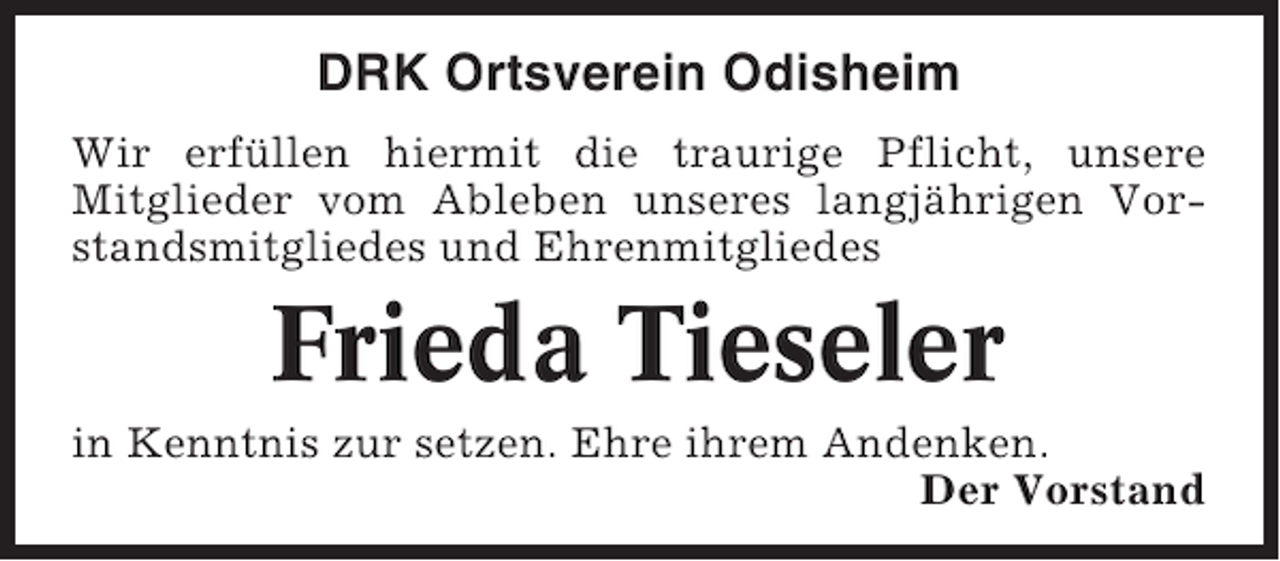 <p>DRK Ortsverein Odisheim<br />Wir erfüllen hiermit die traurige Pflicht, unsere<br />Mitglieder vom Ableben unseres langjährigen Vorstandsmitgliedes und Ehrenmitgliedes</p><p>Frieda Tieseler<br />in Kenntnis zur setzen. Ehre ihrem Andenken.<br />Der Vorstand</p>