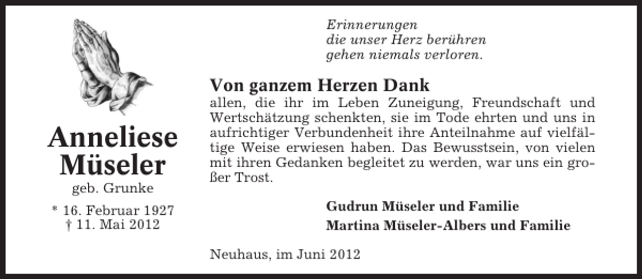 <p>Erinnerungen<br />die unser Herz berühren<br />gehen niemals verloren.</p><p>Von ganzem Herzen Dank</p><p>Anneliese<br />Müseler<br />geb. Grunke<br />* 16. Februar 1927<br />† 11. Mai 2012</p><p>allen, die ihr im Leben Zuneigung, Freundschaft und<br />Wertschätzung schenkten, sie im Tode ehrten und uns in<br />aufrichtiger Verbundenheit ihre Anteilnahme auf vielfältige Weise erwiesen haben. Das Bewusstsein, von vielen<br />mit ihren Gedanken begleitet zu werden, war uns ein großer Trost.<br />Gudrun Müseler und Familie<br />Martina Müseler-Albers und Familie<br />Neuhaus, im Juni 2012</p>