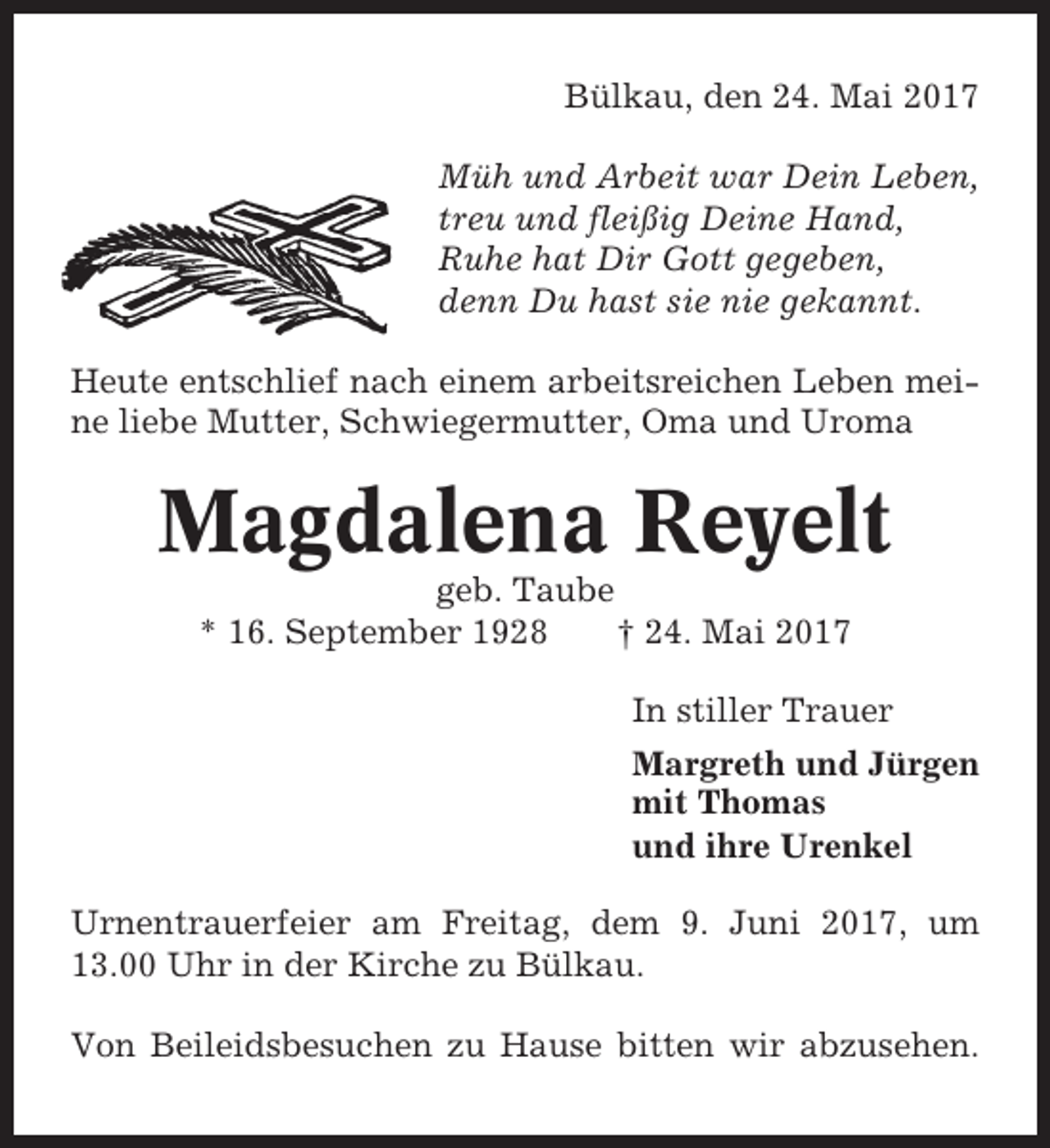 <p>Bülkau, den 24. Mai 2017<br />Müh und Arbeit war Dein Leben,<br />treu und fleißig Deine Hand,<br />Ruhe hat Dir Gott gegeben,<br />denn Du hast sie nie gekannt.<br />Heute entschlief nach einem arbeitsreichen Leben meine liebe Mutter, Schwiegermutter, Oma und Uroma</p><p>Magdalena Reyelt<br />geb. Taube<br />* 16. September 1928<br />† 24. Mai 2017<br />In stiller Trauer<br />Margreth und Jürgen<br />mit Thomas<br />und ihre Urenkel<br />Urnentrauerfeier am Freitag, dem 9. Juni 2017, um<br />13.00 Uhr in der Kirche zu Bülkau.<br />Von Beileidsbesuchen zu Hause bitten wir abzusehen.</p>