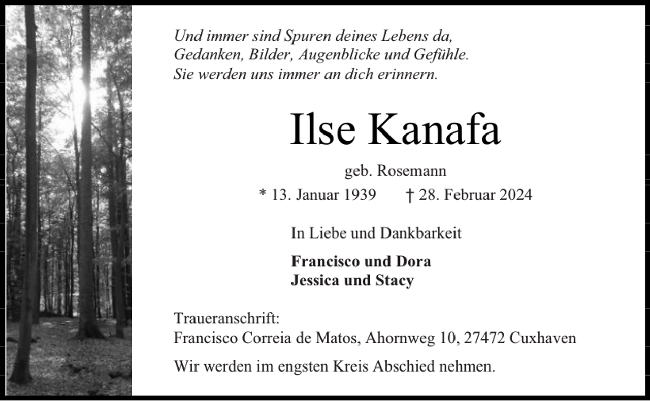 <p>Und immer sind Spuren deines Lebens da,<br />Gedanken, Bilder, Augenblicke und Gefühle.<br />Sie werden uns immer an dich erinnern.</p><p>Ilse Kanafa<br />geb. Rosemann</p><p>* 13. Januar 1939</p><p>† 28. Februar 2024</p><p>In Liebe und Dankbarkeit<br />Francisco und Dora<br />Jessica und Stacy<br />Traueranschrift:<br />Francisco Correia de Matos, Ahornweg 10, 27472 Cuxhaven<br />Wir werden im engsten Kreis Abschied nehmen.</p>