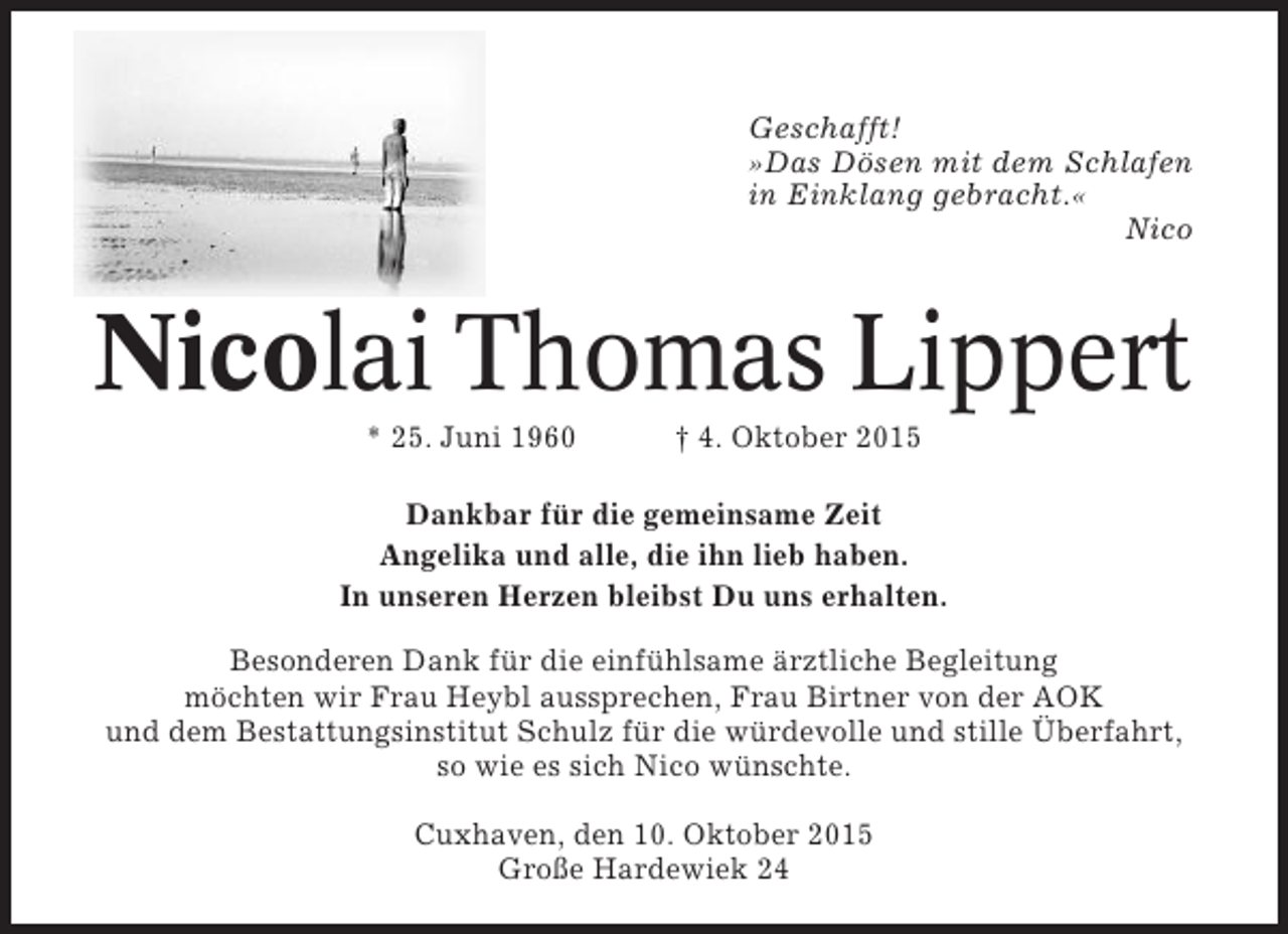 <p>Geschafft!<br />»Das Dösen mit dem Schlafen<br />in Einklang gebracht.«<br />Nico</p><p>Nicolai Thomas Lippert<br />* 25. Juni 1960</p><p>† 4. Oktober 2015</p><p>Dankbar für die gemeinsame Zeit<br />Angelika und alle, die ihn lieb haben.<br />In unseren Herzen bleibst Du uns erhalten.<br />Besonderen Dank für die einfühlsame ärztliche Begleitung<br />möchten wir Frau Heybl aussprechen, Frau Birtner von der AOK<br />und dem Bestattungsinstitut Schulz für die würdevolle und stille Überfahrt,<br />so wie es sich Nico wünschte.<br />Cuxhaven, den 10. Oktober 2015<br />Große Hardewiek 24</p>