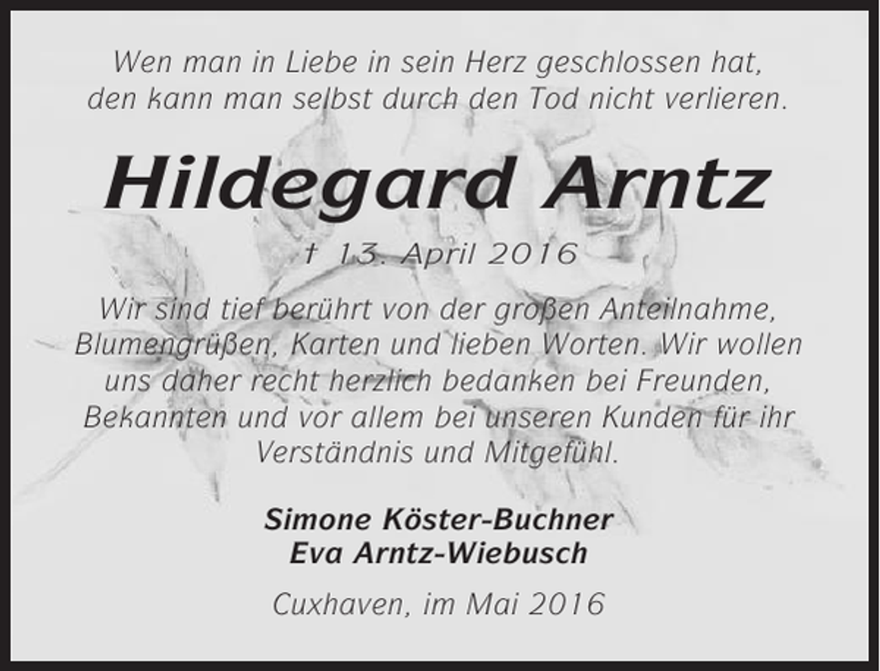 <p>Wen man in Liebe in sein Herz geschlossen hat,<br />den kann man selbst durch den Tod nicht verlieren.</p><p>Hildegard Arntz<br />† 13. April 2016</p><p>Wir sind tief berührt von der großen Anteilnahme,<br />Blumengrüßen, Karten und lieben Worten. Wir wollen<br />uns daher recht herzlich bedanken bei Freunden,<br />Bekannten und vor allem bei unseren Kunden für ihr<br />Verständnis und Mitgefühl.<br />Simone Köster-Buchner<br />Eva Arntz-Wiebusch<br />Cuxhaven, im Mai 2016</p>