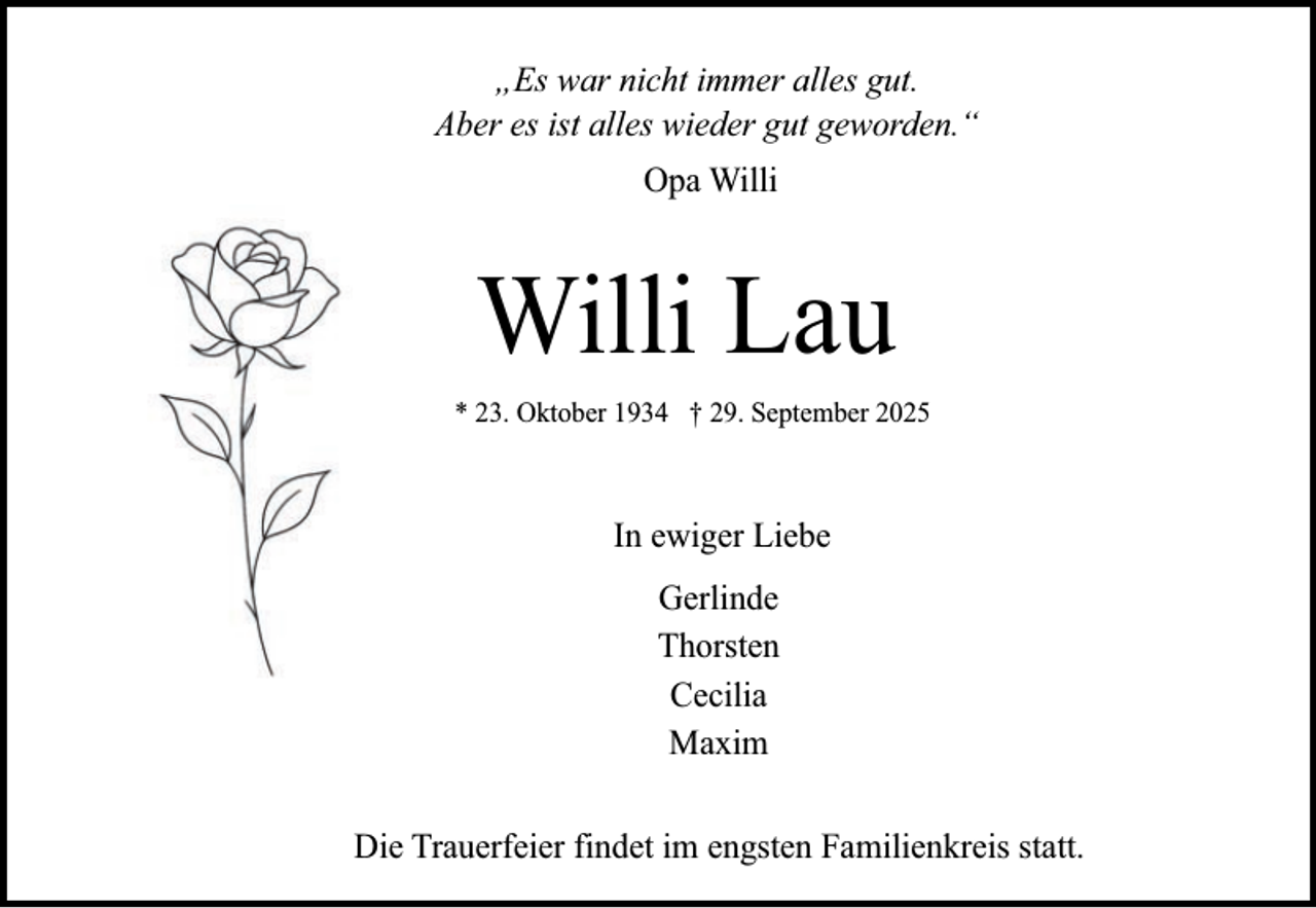 <p>„Es war nicht immer alles gut.<br />Aber es ist alles wieder gut geworden.“<br />Opa Willi</p><p>Willi Lau<br />* 23. Oktober 1934 † 29. September 2025</p><p>In ewiger Liebe<br />Gerlinde<br />Thorsten<br />Cecilia<br />Maxim<br />Die Trauerfeier findet im engsten Familienkreis statt.</p>