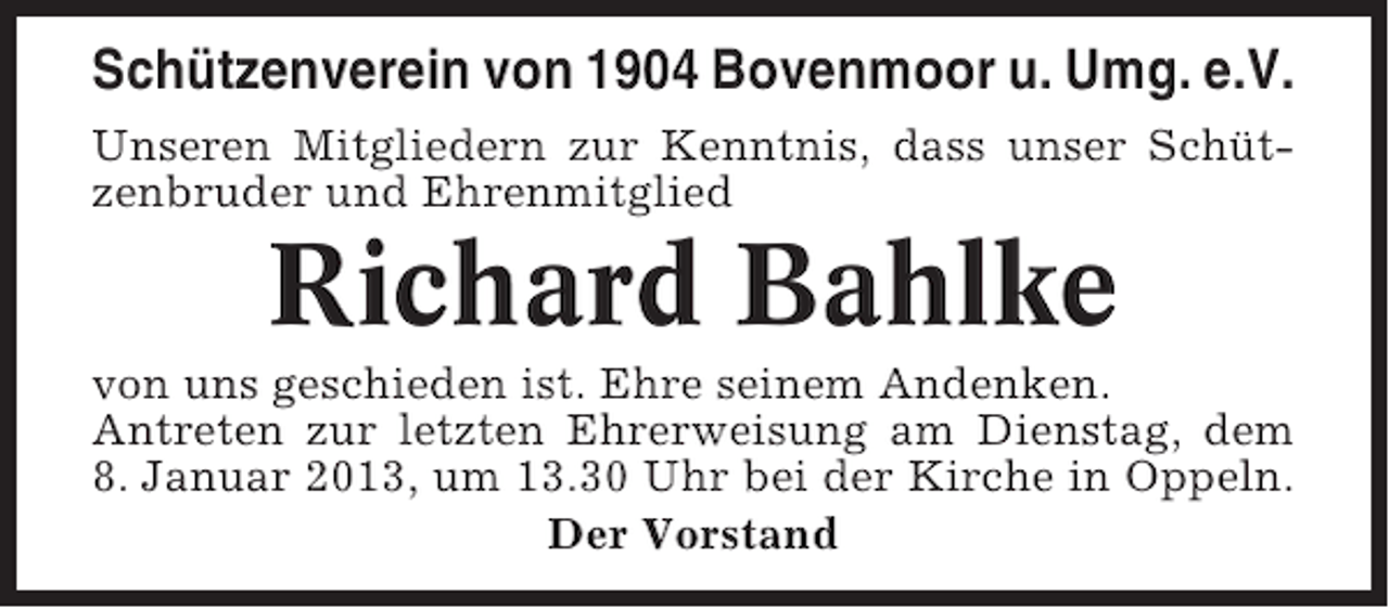 <p>Schützenverein von 1904 Bovenmoor u. Umg. e.V.<br />Unseren Mitgliedern zur Kenntnis, dass unser Schützenbruder und Ehrenmitglied</p><p>Richard Bahlke<br />von uns geschieden ist. Ehre seinem Andenken.<br />Antreten zur letzten Ehrerweisung am Dienstag, dem<br />8. Januar 2013, um 13.30 Uhr bei der Kirche in Oppeln.<br />Der Vorstand</p>