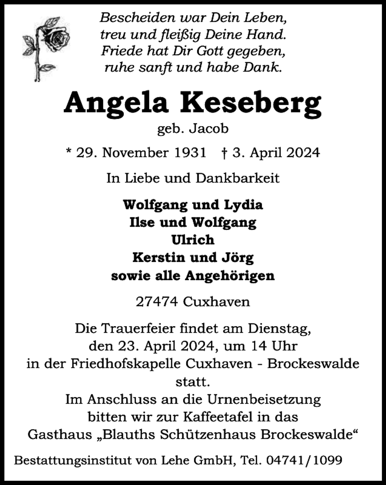 <p>Bescheiden war Dein Leben,<br />treu und fleißig Deine Hand.<br />Friede hat Dir Gott gegeben,<br />ruhe sanft und habe Dank.</p><p>Angela Keseberg<br />geb. Jacob</p><p>* 29. November 1931 † 3. April 2024<br />In Liebe und Dankbarkeit<br />Wolfgang und Lydia<br />Ilse und Wolfgang<br />Ulrich<br />Kerstin und Jörg<br />sowie alle Angehörigen<br />27474 Cuxhaven<br />Die Trauerfeier findet am Dienstag,<br />den 23. April 2024, um 14 Uhr<br />in der Friedhofskapelle Cuxhaven - Brockeswalde<br />statt.<br />Im Anschluss an die Urnenbeisetzung<br />bitten wir zur Kaffeetafel in das<br />Gasthaus „Blauths Schützenhaus Brockeswalde“<br />Bestattungsinstitut von Lehe GmbH, Tel. 04741/1099</p>