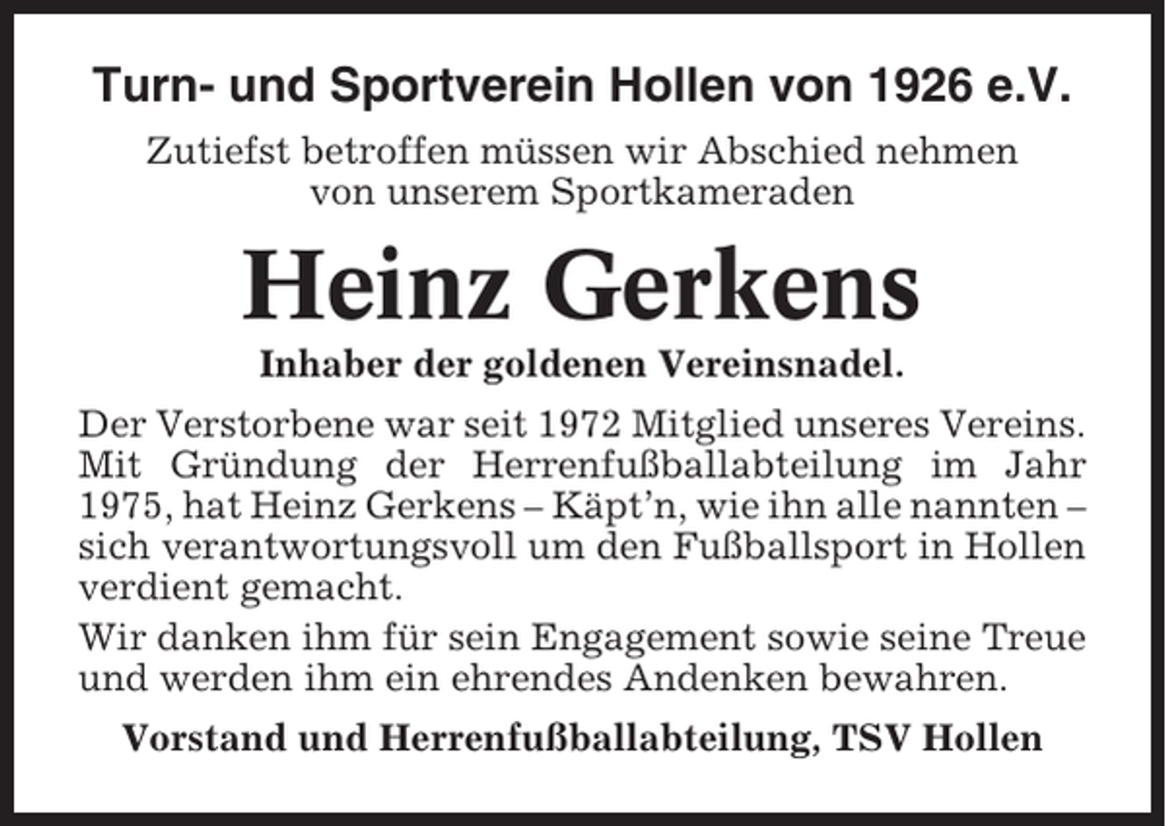 <p>Turn- und Sportverein Hollen von 1926 e.V.<br />Zutiefst betroffen müssen wir Abschied nehmen<br />von unserem Sportkameraden</p><p>Heinz Gerkens<br />Inhaber der goldenen Vereinsnadel.<br />Der Verstorbene war seit 1972 Mitglied unseres Vereins.<br />Mit Gründung der Herrenfußballabteilung im Jahr<br />1975, hat Heinz Gerkens – Käpt’n, wie ihn alle nannten –<br />sich verantwortungsvoll um den Fußballsport in Hollen<br />verdient gemacht.<br />Wir danken ihm für sein Engagement sowie seine Treue<br />und werden ihm ein ehrendes Andenken bewahren.<br />Vorstand und Herrenfußballabteilung, TSV Hollen</p>