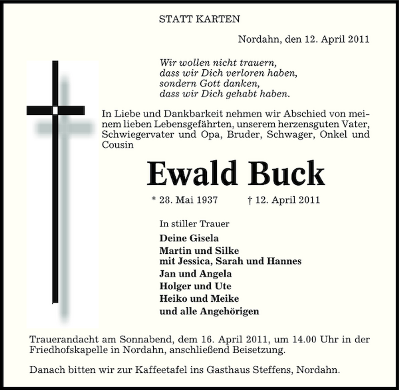 <p>STATT KARTEN Nordahn, den 12. April 2011 Wir wollen nicht trauern, dass wir Dich verloren haben, sondern Gott danken, dass wir Dich gehabt haben. In Liebe und Dankbarkeit nehmen wir Abschied von meinem lieben Lebensgefährten, unserem herzensguten Vater, Schwiegervater und Opa, Bruder, Schwager, Onkel und Cousin</p><p>Ewald Buck<br />* 28. Mai 1937<br />In stiller Trauer</p><p>† 12. April 2011</p><p>Deine Gisela Martin und Silke mit Jessica, Sarah und Hannes Jan und Angela Holger und Ute Heiko und Meike und alle Angehörigen Trauerandacht am Sonnabend, dem 16. April 2011, um 14.00 Uhr in der Friedhofskapelle in Nordahn, anschließend Beisetzung. Danach bitten wir zur Kaffeetafel ins Gasthaus Steffens, Nordahn.</p>