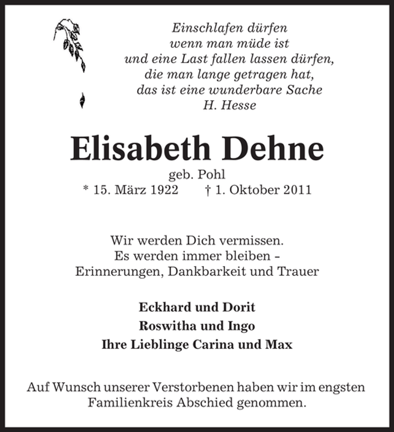 <p>Einschlafen dürfen<br />wenn man müde ist<br />und eine Last fallen lassen dürfen,<br />die man lange getragen hat,<br />das ist eine wunderbare Sache<br />H. Hesse</p><p>Elisabeth Dehne<br />geb. Pohl<br />* 15. März 1922<br />† 1. Oktober 2011</p><p>Wir werden Dich vermissen.<br />Es werden immer bleiben Erinnerungen, Dankbarkeit und Trauer<br />Eckhard und Dorit<br />Roswitha und Ingo<br />Ihre Lieblinge Carina und Max<br />Auf Wunsch unserer Verstorbenen haben wir im engsten<br />Familienkreis Abschied genommen.</p>