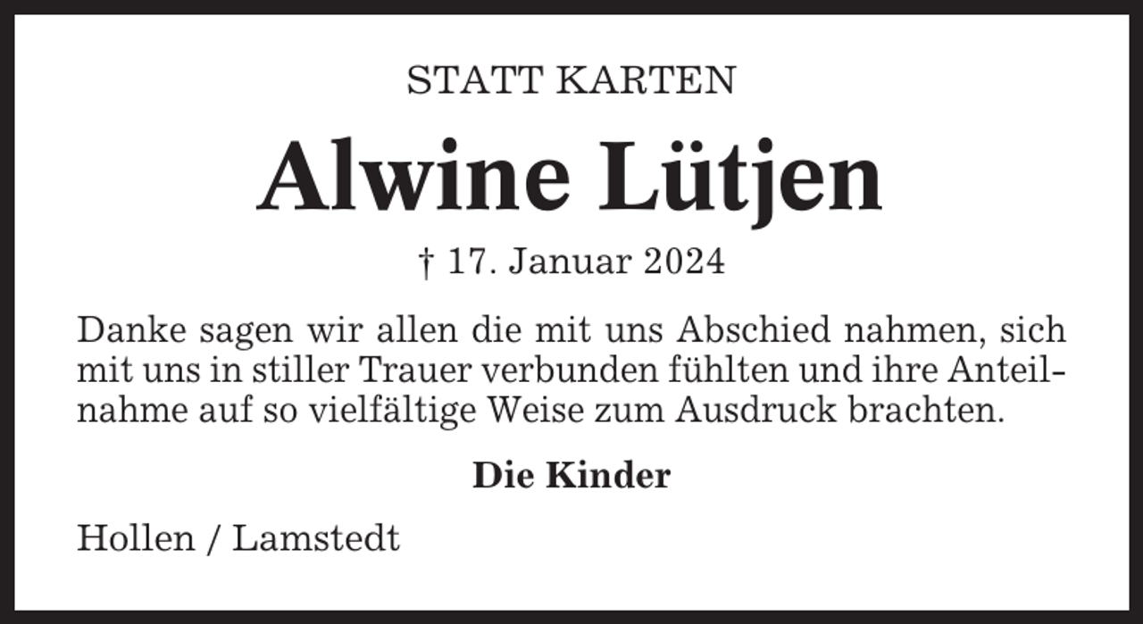 <p>STATT KARTEN</p><p>Alwine Lütjen<br />† 17. Januar 2024<br />Danke sagen wir allen die mit uns Abschied nahmen, sich<br />mit uns in stiller Trauer verbunden fühlten und ihre Anteilnahme auf so vielfältige Weise zum Ausdruck brachten.<br />Die Kinder<br />Hollen / Lamstedt</p>