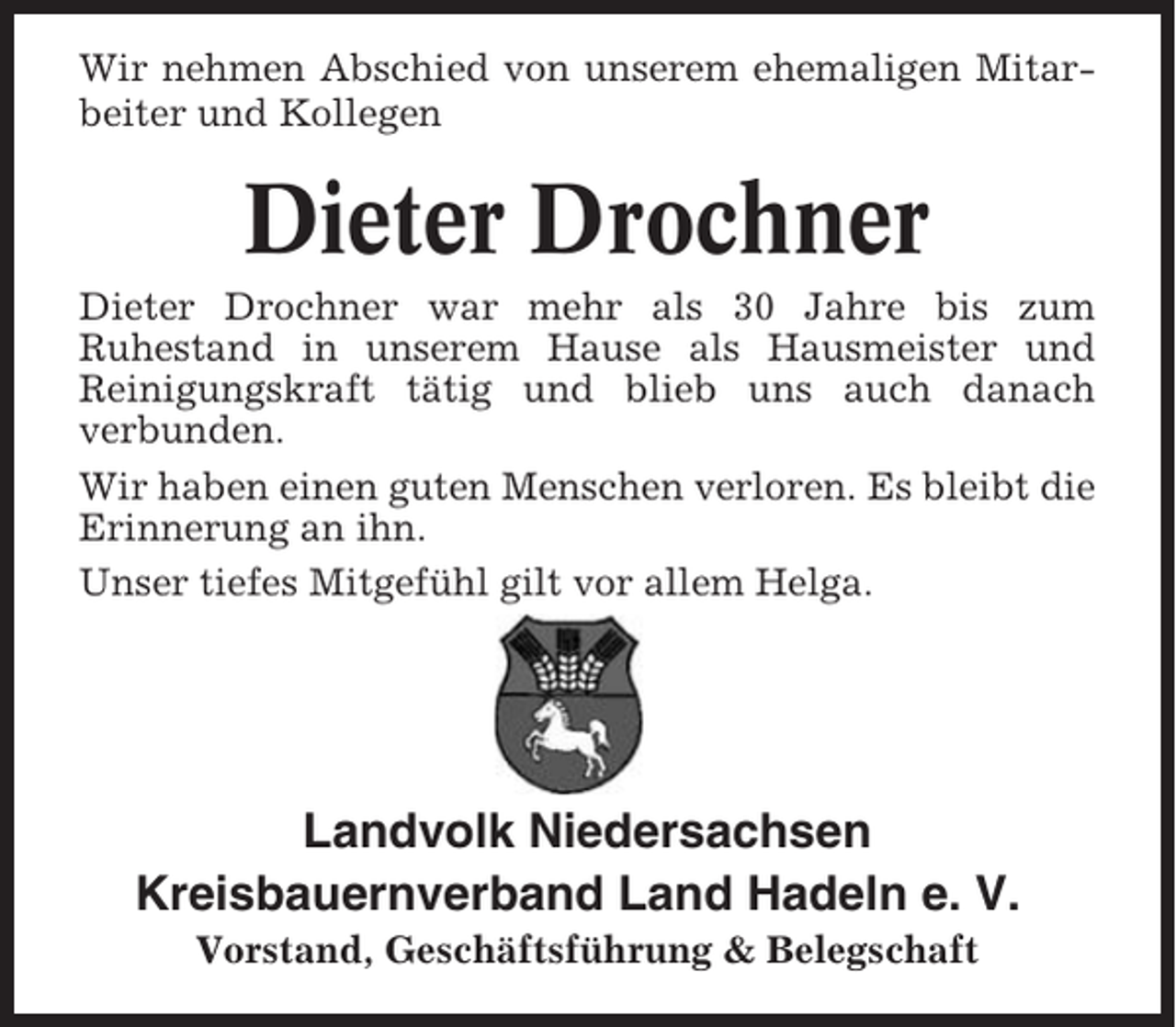<p>Wir nehmen Abschied von unserem ehemaligen Mitarbeiter und Kollegen</p><p>Dieter Drochner<br />Dieter Drochner war mehr als 30 Jahre bis zum<br />Ruhestand in unserem Hause als Hausmeister und<br />Reinigungskraft tätig und blieb uns auch danach<br />verbunden.<br />Wir haben einen guten Menschen verloren. Es bleibt die<br />Erinnerung an ihn.<br />Unser tiefes Mitgefühl gilt vor allem Helga.</p><p>Landvolk Niedersachsen<br />Kreisbauernverband Land Hadeln e. V.<br />Vorstand, Geschäftsführung &amp; Belegschaft</p>