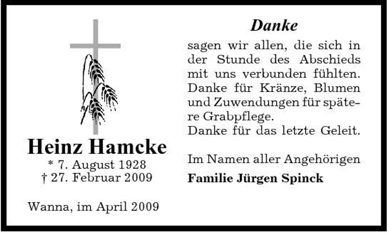 <p>Danke<br />sagen wir allen, die sich in der Stunde des Abschieds mit uns verbunden fühlten. Danke für Kränze, Blumen und Zuwendungen für spätere Grabpflege. Danke für das letzte Geleit.</p><p>Heinz Hamcke<br />* 7. August 1928 † 27. Februar 2009 Wanna, im April 2009</p><p>Im Namen aller Angehörigen Familie Jürgen Spinck</p>