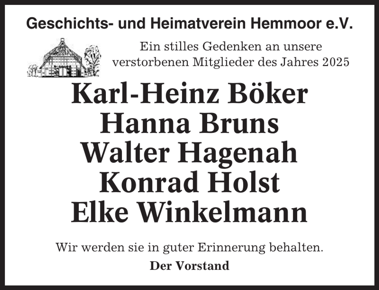 <p>Geschichts- und Heimatverein Hemmoor e.V.<br />Ein stilles Gedenken an unsere<br />verstorbenen Mitglieder des Jahres 2025</p><p>Karl-Heinz Böker<br />Hanna Bruns<br />Walter Hagenah<br />Konrad Holst<br />Elke Winkelmann<br />Wir werden sie in guter Erinnerung behalten.<br />Der Vorstand</p>