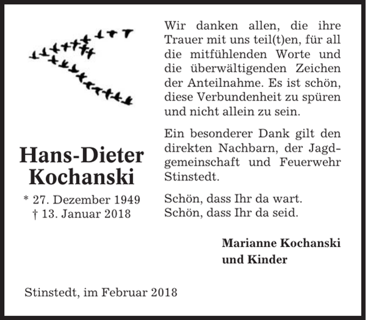 <p>Wir danken allen, die ihre<br />Trauer mit uns teil(t)en, für all<br />die mitfühlenden Worte und<br />die überwältigenden Zeichen<br />der Anteilnahme. Es ist schön,<br />diese Verbundenheit zu spüren<br />und nicht allein zu sein.</p><p>Hans-Dieter<br />Kochanski</p><p>Ein besonderer Dank gilt den<br />direkten Nachbarn, der Jagdgemeinschaft und Feuerwehr<br />Stinstedt.</p><p>* 27. Dezember 1949<br />† 13. Januar 2018</p><p>Schön, dass Ihr da wart.<br />Schön, dass Ihr da seid.<br />Marianne Kochanski<br />und Kinder</p><p>Stinstedt, im Februar 2018</p>
