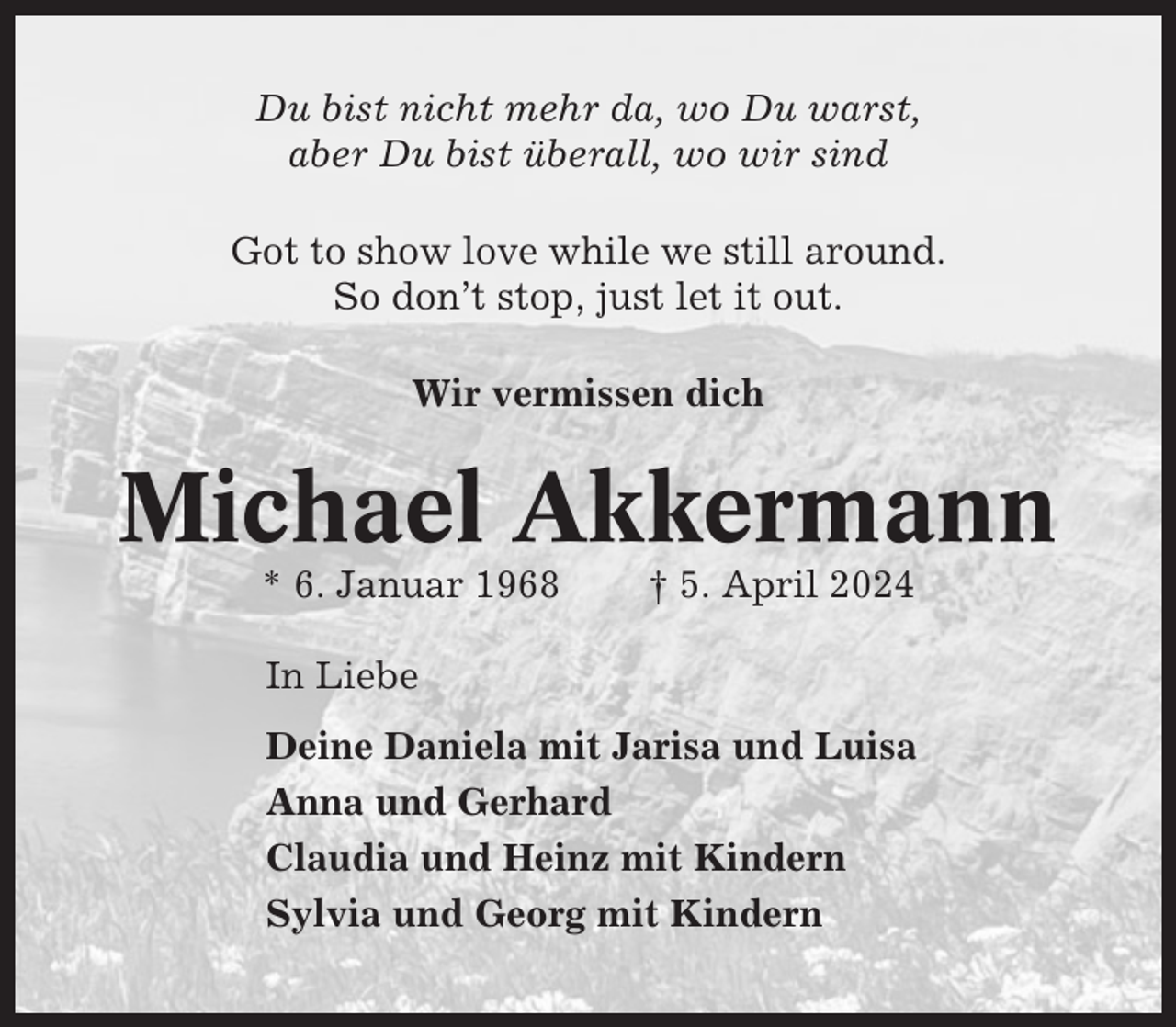 <p>Du bist nicht mehr da, wo Du warst,<br />aber Du bist überall, wo wir sind<br />Got to show love while we still around.<br />So don’t stop, just let it out.<br />Wir vermissen dich</p><p>Michael Akkermann<br />* 6. Januar 1968</p><p>† 5. April 2024</p><p>In Liebe<br />Deine Daniela mit Jarisa und Luisa<br />Anna und Gerhard<br />Claudia und Heinz mit Kindern<br />Sylvia und Georg mit Kindern</p>