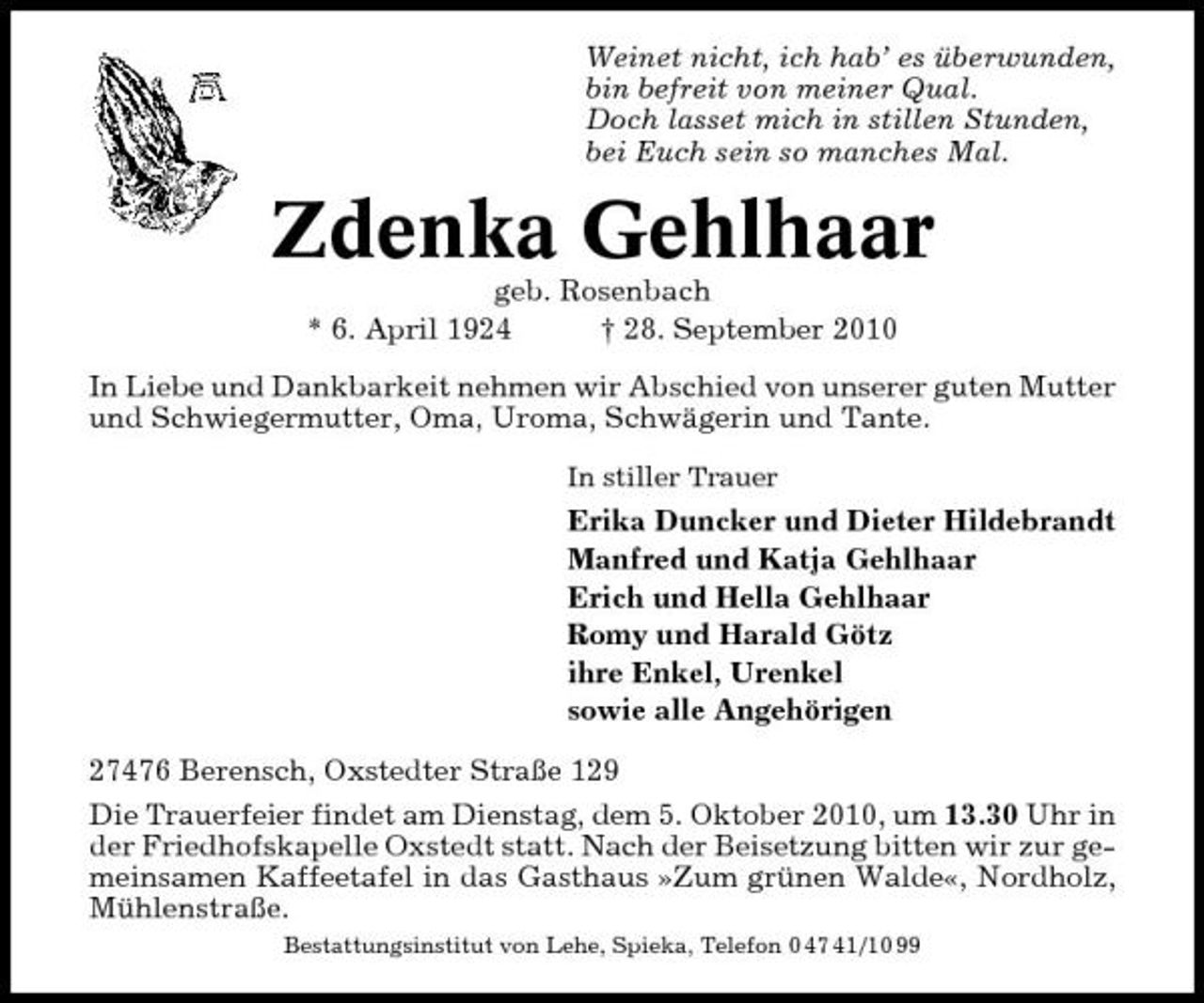 <p>Weinet nicht, ich hab’ es überwunden, bin befreit von meiner Qual. Doch lasset mich in stillen Stunden, bei Euch sein so manches Mal.</p><p>Zdenka Gehlhaar<br />geb. Rosenbach * 6. April 1924 † 28. September 2010 In Liebe und Dankbarkeit nehmen wir Abschied von unserer guten Mutter und Schwiegermutter, Oma, Uroma, Schwägerin und Tante.<br />In stiller Trauer</p><p>Erika Duncker und Dieter Hildebrandt Manfred und Katja Gehlhaar Erich und Hella Gehlhaar Romy und Harald Götz ihre Enkel, Urenkel sowie alle Angehörigen 27476 Berensch, Oxstedter Straße 129 Die Trauerfeier findet am Dienstag, dem 5. Oktober 2010, um 13.30 Uhr in der Friedhofskapelle Oxstedt statt. Nach der Beisetzung bitten wir zur gemeinsamen Kaffeetafel in das Gasthaus »Zum grünen Walde«, Nordholz, Mühlenstraße.<br />Bestattungsinstitut von Lehe, Spieka, Telefon 0 47 41/10 99</p>