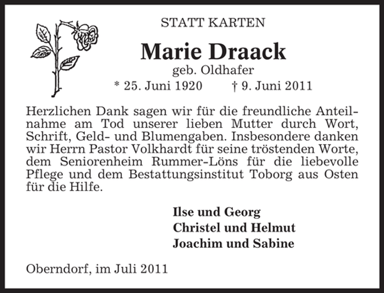 <p>STATT KARTEN</p><p>Marie Draack<br />geb. Oldhafer<br />* 25. Juni 1920<br />† 9. Juni 2011<br />Herzlichen Dank sagen wir für die freundliche Anteilnahme am Tod unserer lieben Mutter durch Wort,<br />Schrift, Geld- und Blumengaben. Insbesondere danken<br />wir Herrn Pastor Volkhardt für seine tröstenden Worte,<br />dem Seniorenheim Rummer-Löns für die liebevolle<br />Pflege und dem Bestattungsinstitut Toborg aus Osten<br />für die Hilfe.<br />Ilse und Georg<br />Christel und Helmut<br />Joachim und Sabine<br />Oberndorf, im Juli 2011</p>
